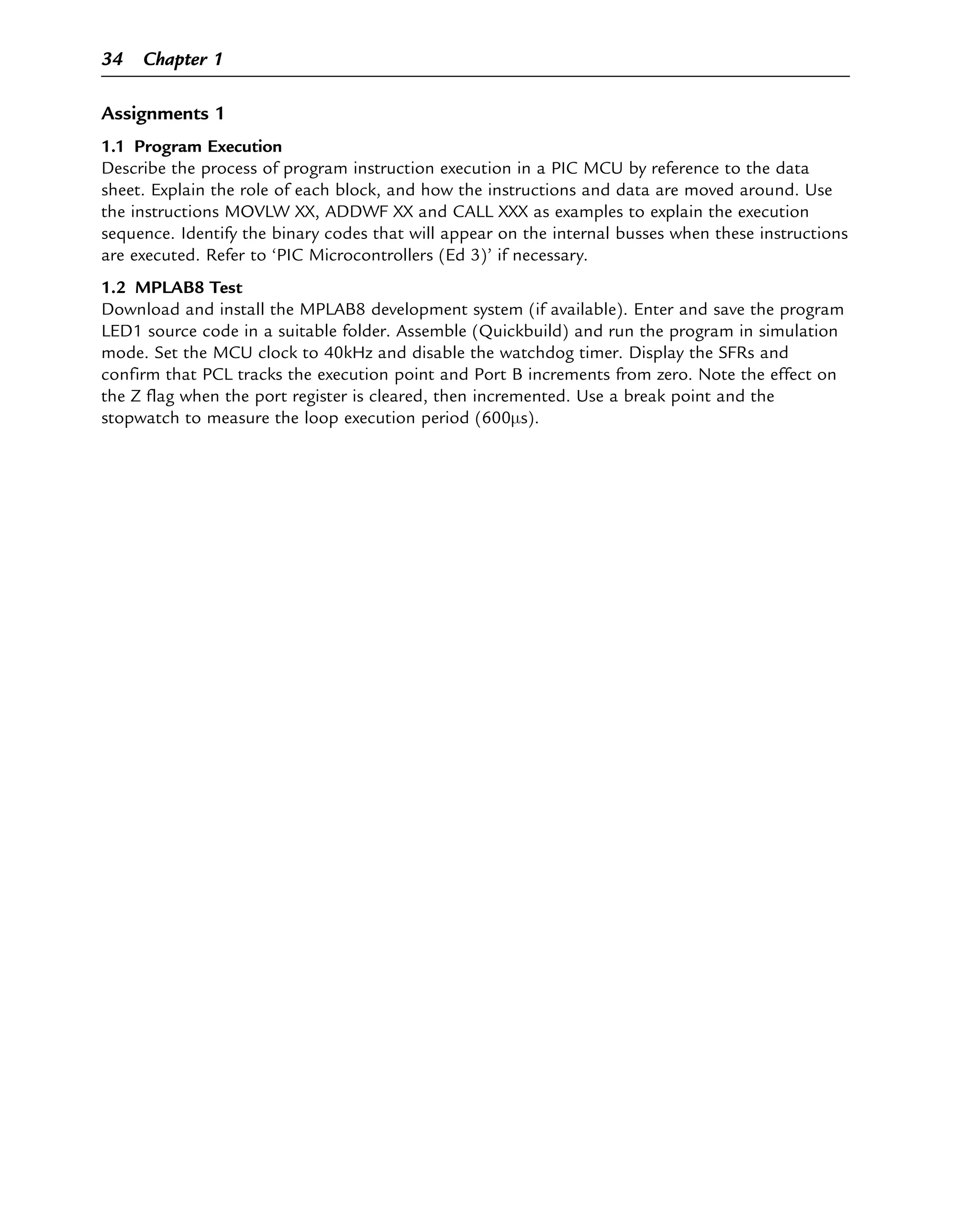 Assignments 1
1.1 Program Execution
Describe the process of program instruction execution in a PIC MCU by reference to the data
sheet. Explain the role of each block, and how the instructions and data are moved around. Use
the instructions MOVLW XX, ADDWF XX and CALL XXX as examples to explain the execution
sequence. Identify the binary codes that will appear on the internal busses when these instructions
are executed. Refer to ‘PIC Microcontrollers (Ed 3)’ if necessary.
1.2 MPLAB8 Test
Download and install the MPLAB8 development system (if available). Enter and save the program
LED1 source code in a suitable folder. Assemble (Quickbuild) and run the program in simulation
mode. Set the MCU clock to 40kHz and disable the watchdog timer. Display the SFRs and
confirm that PCL tracks the execution point and Port B increments from zero. Note the effect on
the Z flag when the port register is cleared, then incremented. Use a break point and the
stopwatch to measure the loop execution period (600μs).
34 Chapter 1
 