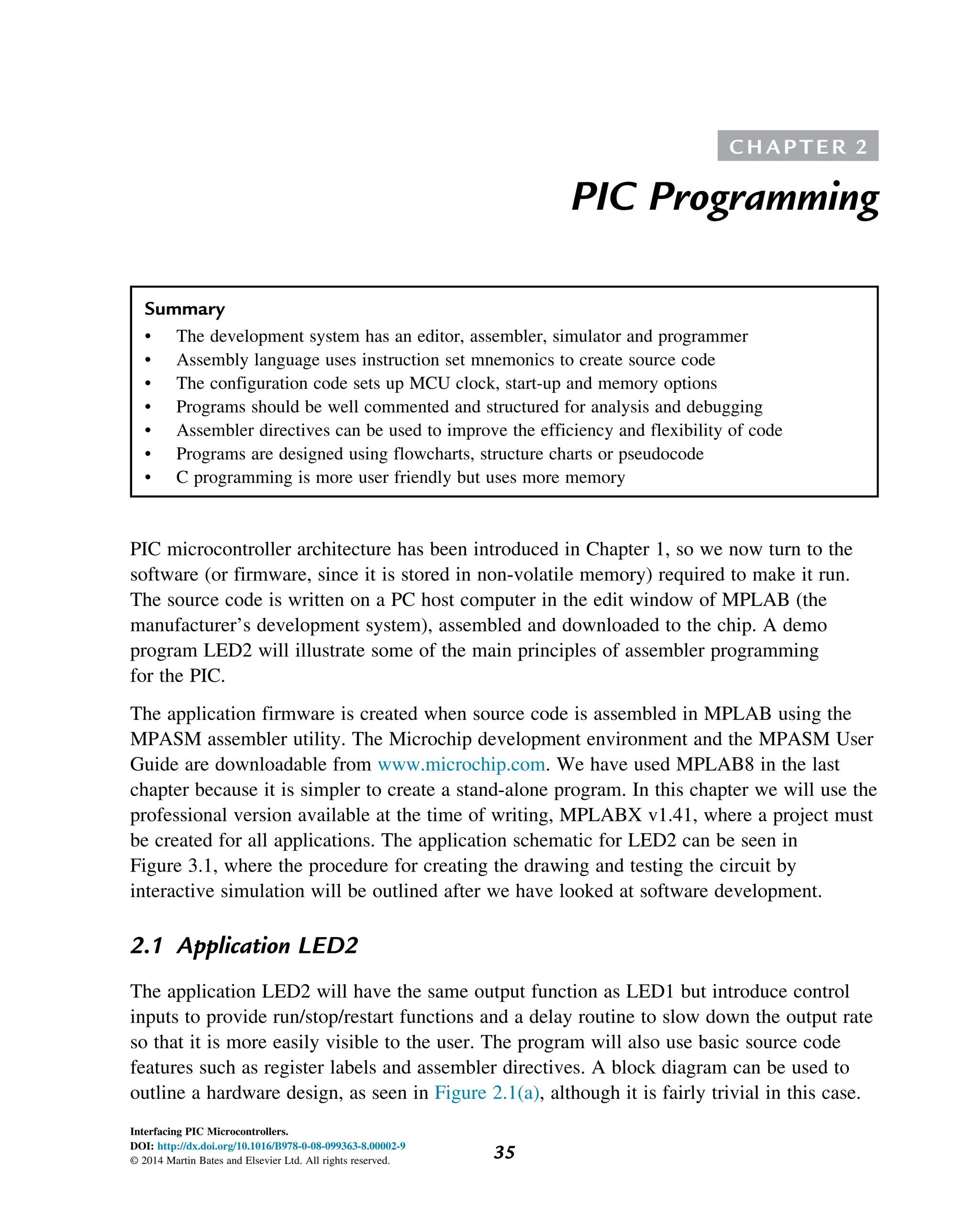 C H A P T E R 2
PIC Programming
Summary
• The development system has an editor, assembler, simulator and programmer
• Assembly language uses instruction set mnemonics to create source code
• The configuration code sets up MCU clock, start-up and memory options
• Programs should be well commented and structured for analysis and debugging
• Assembler directives can be used to improve the efficiency and flexibility of code
• Programs are designed using flowcharts, structure charts or pseudocode
• C programming is more user friendly but uses more memory
PIC microcontroller architecture has been introduced in Chapter 1, so we now turn to the
software (or firmware, since it is stored in non-volatile memory) required to make it run.
The source code is written on a PC host computer in the edit window of MPLAB (the
manufacturer’s development system), assembled and downloaded to the chip. A demo
program LED2 will illustrate some of the main principles of assembler programming
for the PIC.
The application firmware is created when source code is assembled in MPLAB using the
MPASM assembler utility. The Microchip development environment and the MPASM User
Guide are downloadable from www.microchip.com. We have used MPLAB8 in the last
chapter because it is simpler to create a stand-alone program. In this chapter we will use the
professional version available at the time of writing, MPLABX v1.41, where a project must
be created for all applications. The application schematic for LED2 can be seen in
Figure 3.1, where the procedure for creating the drawing and testing the circuit by
interactive simulation will be outlined after we have looked at software development.
2.1 Application LED2
The application LED2 will have the same output function as LED1 but introduce control
inputs to provide run/stop/restart functions and a delay routine to slow down the output rate
so that it is more easily visible to the user. The program will also use basic source code
features such as register labels and assembler directives. A block diagram can be used to
outline a hardware design, as seen in Figure 2.1(a), although it is fairly trivial in this case.
35
Interfacing PIC Microcontrollers.
DOI: http://dx.doi.org/10.1016/B978-0-08-099363-8.00002-9
© 2014 Martin Bates and Elsevier Ltd. All rights reserved.
 