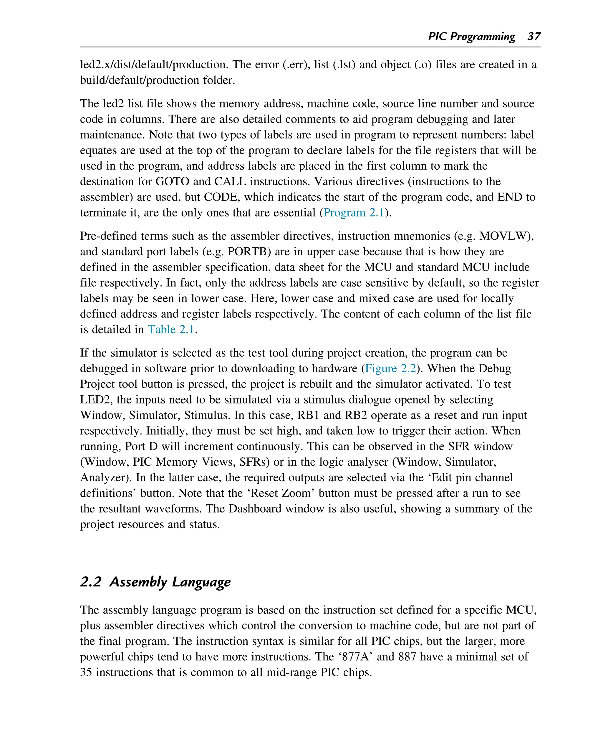 led2.x/dist/default/production. The error (.err), list (.lst) and object (.o) files are created in a
build/default/production folder.
The led2 list file shows the memory address, machine code, source line number and source
code in columns. There are also detailed comments to aid program debugging and later
maintenance. Note that two types of labels are used in program to represent numbers: label
equates are used at the top of the program to declare labels for the file registers that will be
used in the program, and address labels are placed in the first column to mark the
destination for GOTO and CALL instructions. Various directives (instructions to the
assembler) are used, but CODE, which indicates the start of the program code, and END to
terminate it, are the only ones that are essential (Program 2.1).
Pre-defined terms such as the assembler directives, instruction mnemonics (e.g. MOVLW),
and standard port labels (e.g. PORTB) are in upper case because that is how they are
defined in the assembler specification, data sheet for the MCU and standard MCU include
file respectively. In fact, only the address labels are case sensitive by default, so the register
labels may be seen in lower case. Here, lower case and mixed case are used for locally
defined address and register labels respectively. The content of each column of the list file
is detailed in Table 2.1.
If the simulator is selected as the test tool during project creation, the program can be
debugged in software prior to downloading to hardware (Figure 2.2). When the Debug
Project tool button is pressed, the project is rebuilt and the simulator activated. To test
LED2, the inputs need to be simulated via a stimulus dialogue opened by selecting
Window, Simulator, Stimulus. In this case, RB1 and RB2 operate as a reset and run input
respectively. Initially, they must be set high, and taken low to trigger their action. When
running, Port D will increment continuously. This can be observed in the SFR window
(Window, PIC Memory Views, SFRs) or in the logic analyser (Window, Simulator,
Analyzer). In the latter case, the required outputs are selected via the ‘Edit pin channel
definitions’ button. Note that the ‘Reset Zoom’ button must be pressed after a run to see
the resultant waveforms. The Dashboard window is also useful, showing a summary of the
project resources and status.
2.2 Assembly Language
The assembly language program is based on the instruction set defined for a specific MCU,
plus assembler directives which control the conversion to machine code, but are not part of
the final program. The instruction syntax is similar for all PIC chips, but the larger, more
powerful chips tend to have more instructions. The ‘877A’ and 887 have a minimal set of
35 instructions that is common to all mid-range PIC chips.
PIC Programming 37
 