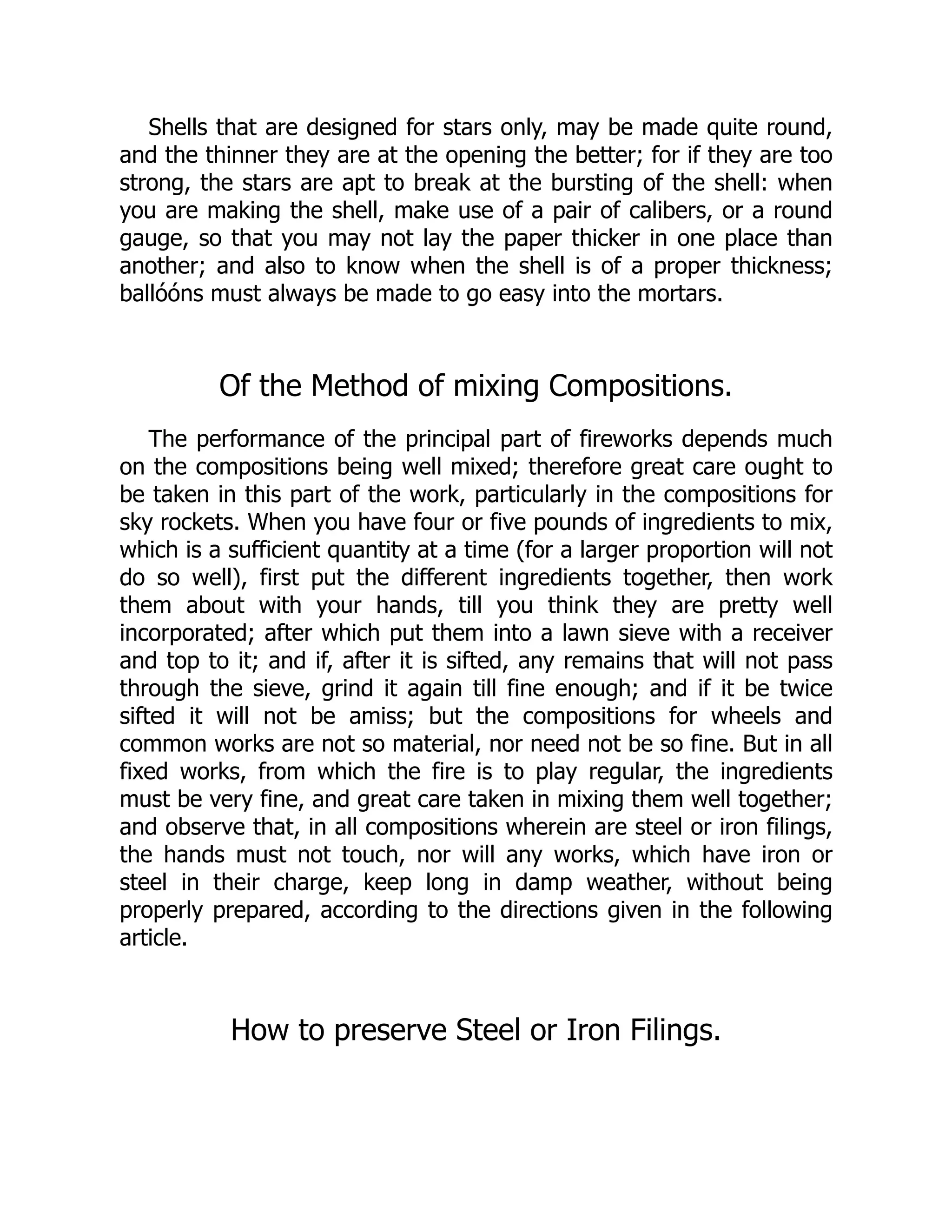 Shells that are designed for stars only, may be made quite round,
and the thinner they are at the opening the better; for if they are too
strong, the stars are apt to break at the bursting of the shell: when
you are making the shell, make use of a pair of calibers, or a round
gauge, so that you may not lay the paper thicker in one place than
another; and also to know when the shell is of a proper thickness;
ballóóns must always be made to go easy into the mortars.
Of the Method of mixing Compositions.
The performance of the principal part of fireworks depends much
on the compositions being well mixed; therefore great care ought to
be taken in this part of the work, particularly in the compositions for
sky rockets. When you have four or five pounds of ingredients to mix,
which is a sufficient quantity at a time (for a larger proportion will not
do so well), first put the different ingredients together, then work
them about with your hands, till you think they are pretty well
incorporated; after which put them into a lawn sieve with a receiver
and top to it; and if, after it is sifted, any remains that will not pass
through the sieve, grind it again till fine enough; and if it be twice
sifted it will not be amiss; but the compositions for wheels and
common works are not so material, nor need not be so fine. But in all
fixed works, from which the fire is to play regular, the ingredients
must be very fine, and great care taken in mixing them well together;
and observe that, in all compositions wherein are steel or iron filings,
the hands must not touch, nor will any works, which have iron or
steel in their charge, keep long in damp weather, without being
properly prepared, according to the directions given in the following
article.
How to preserve Steel or Iron Filings.
 