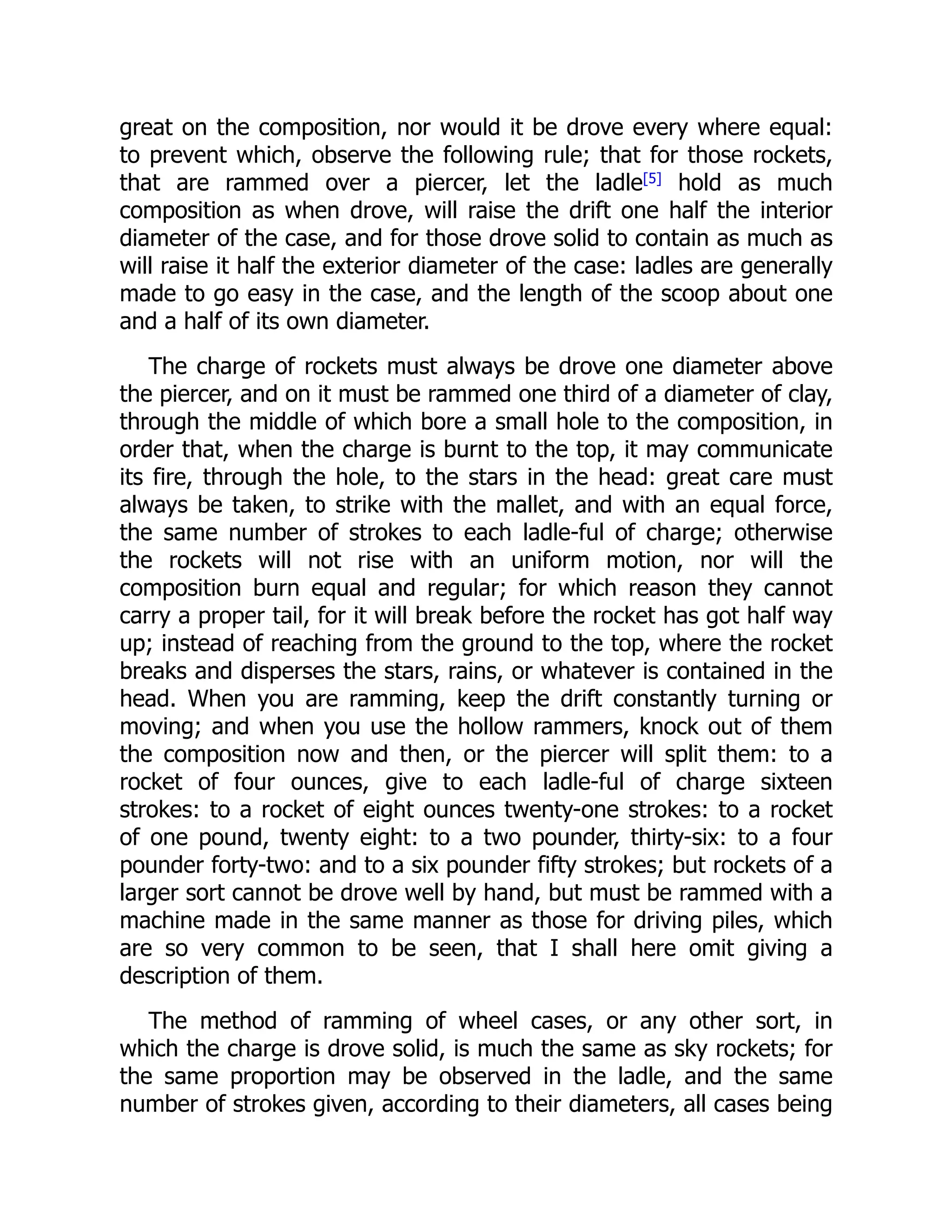 great on the composition, nor would it be drove every where equal:
to prevent which, observe the following rule; that for those rockets,
that are rammed over a piercer, let the ladle[5]
hold as much
composition as when drove, will raise the drift one half the interior
diameter of the case, and for those drove solid to contain as much as
will raise it half the exterior diameter of the case: ladles are generally
made to go easy in the case, and the length of the scoop about one
and a half of its own diameter.
The charge of rockets must always be drove one diameter above
the piercer, and on it must be rammed one third of a diameter of clay,
through the middle of which bore a small hole to the composition, in
order that, when the charge is burnt to the top, it may communicate
its fire, through the hole, to the stars in the head: great care must
always be taken, to strike with the mallet, and with an equal force,
the same number of strokes to each ladle-ful of charge; otherwise
the rockets will not rise with an uniform motion, nor will the
composition burn equal and regular; for which reason they cannot
carry a proper tail, for it will break before the rocket has got half way
up; instead of reaching from the ground to the top, where the rocket
breaks and disperses the stars, rains, or whatever is contained in the
head. When you are ramming, keep the drift constantly turning or
moving; and when you use the hollow rammers, knock out of them
the composition now and then, or the piercer will split them: to a
rocket of four ounces, give to each ladle-ful of charge sixteen
strokes: to a rocket of eight ounces twenty-one strokes: to a rocket
of one pound, twenty eight: to a two pounder, thirty-six: to a four
pounder forty-two: and to a six pounder fifty strokes; but rockets of a
larger sort cannot be drove well by hand, but must be rammed with a
machine made in the same manner as those for driving piles, which
are so very common to be seen, that I shall here omit giving a
description of them.
The method of ramming of wheel cases, or any other sort, in
which the charge is drove solid, is much the same as sky rockets; for
the same proportion may be observed in the ladle, and the same
number of strokes given, according to their diameters, all cases being
 