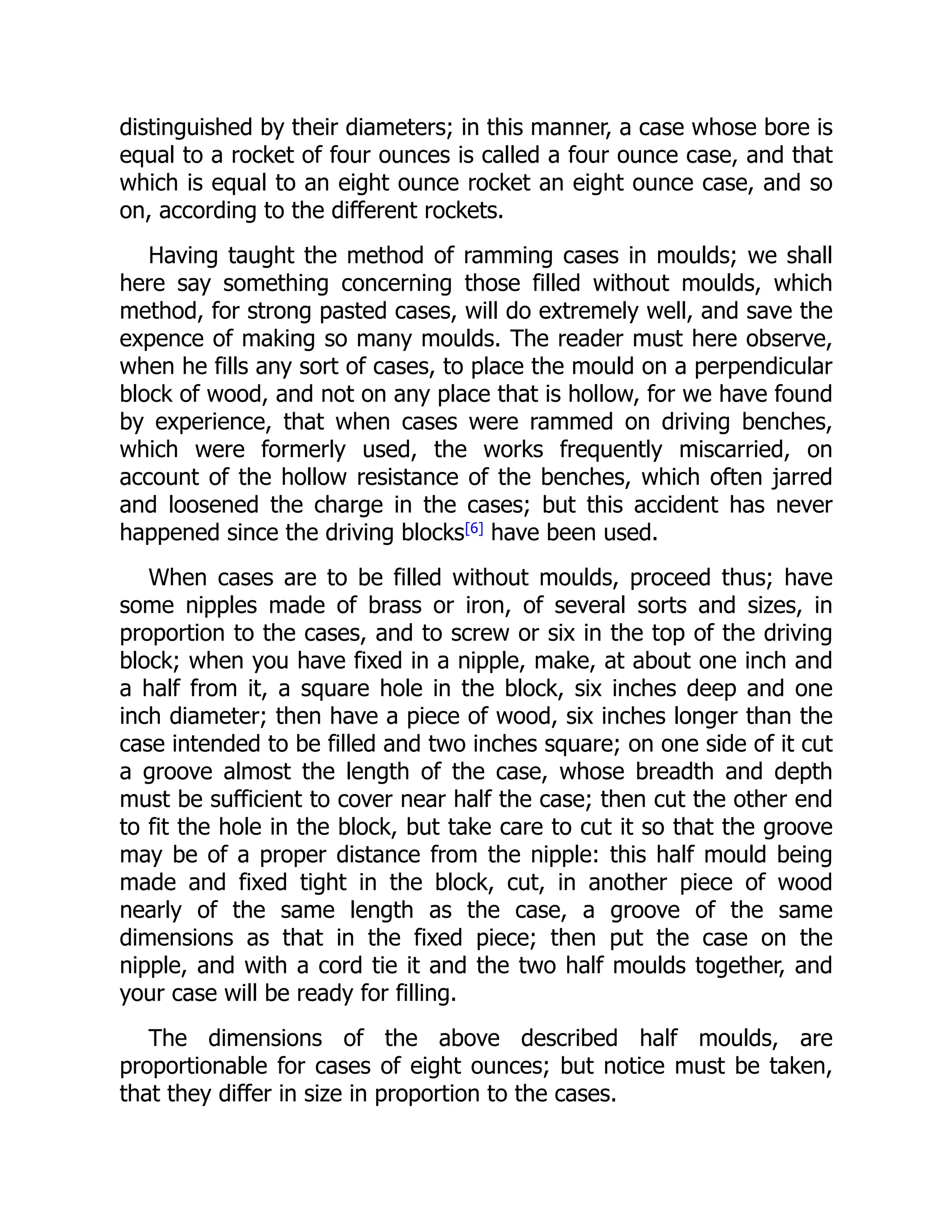 distinguished by their diameters; in this manner, a case whose bore is
equal to a rocket of four ounces is called a four ounce case, and that
which is equal to an eight ounce rocket an eight ounce case, and so
on, according to the different rockets.
Having taught the method of ramming cases in moulds; we shall
here say something concerning those filled without moulds, which
method, for strong pasted cases, will do extremely well, and save the
expence of making so many moulds. The reader must here observe,
when he fills any sort of cases, to place the mould on a perpendicular
block of wood, and not on any place that is hollow, for we have found
by experience, that when cases were rammed on driving benches,
which were formerly used, the works frequently miscarried, on
account of the hollow resistance of the benches, which often jarred
and loosened the charge in the cases; but this accident has never
happened since the driving blocks[6]
have been used.
When cases are to be filled without moulds, proceed thus; have
some nipples made of brass or iron, of several sorts and sizes, in
proportion to the cases, and to screw or six in the top of the driving
block; when you have fixed in a nipple, make, at about one inch and
a half from it, a square hole in the block, six inches deep and one
inch diameter; then have a piece of wood, six inches longer than the
case intended to be filled and two inches square; on one side of it cut
a groove almost the length of the case, whose breadth and depth
must be sufficient to cover near half the case; then cut the other end
to fit the hole in the block, but take care to cut it so that the groove
may be of a proper distance from the nipple: this half mould being
made and fixed tight in the block, cut, in another piece of wood
nearly of the same length as the case, a groove of the same
dimensions as that in the fixed piece; then put the case on the
nipple, and with a cord tie it and the two half moulds together, and
your case will be ready for filling.
The dimensions of the above described half moulds, are
proportionable for cases of eight ounces; but notice must be taken,
that they differ in size in proportion to the cases.
 