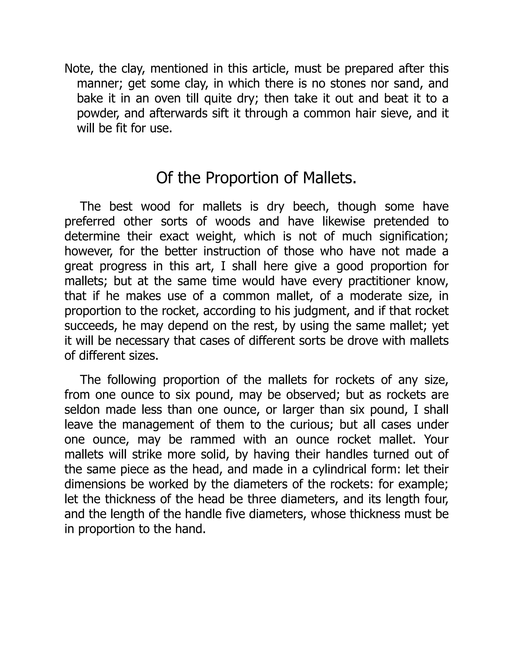 Note, the clay, mentioned in this article, must be prepared after this
manner; get some clay, in which there is no stones nor sand, and
bake it in an oven till quite dry; then take it out and beat it to a
powder, and afterwards sift it through a common hair sieve, and it
will be fit for use.
Of the Proportion of Mallets.
The best wood for mallets is dry beech, though some have
preferred other sorts of woods and have likewise pretended to
determine their exact weight, which is not of much signification;
however, for the better instruction of those who have not made a
great progress in this art, I shall here give a good proportion for
mallets; but at the same time would have every practitioner know,
that if he makes use of a common mallet, of a moderate size, in
proportion to the rocket, according to his judgment, and if that rocket
succeeds, he may depend on the rest, by using the same mallet; yet
it will be necessary that cases of different sorts be drove with mallets
of different sizes.
The following proportion of the mallets for rockets of any size,
from one ounce to six pound, may be observed; but as rockets are
seldon made less than one ounce, or larger than six pound, I shall
leave the management of them to the curious; but all cases under
one ounce, may be rammed with an ounce rocket mallet. Your
mallets will strike more solid, by having their handles turned out of
the same piece as the head, and made in a cylindrical form: let their
dimensions be worked by the diameters of the rockets: for example;
let the thickness of the head be three diameters, and its length four,
and the length of the handle five diameters, whose thickness must be
in proportion to the hand.
 