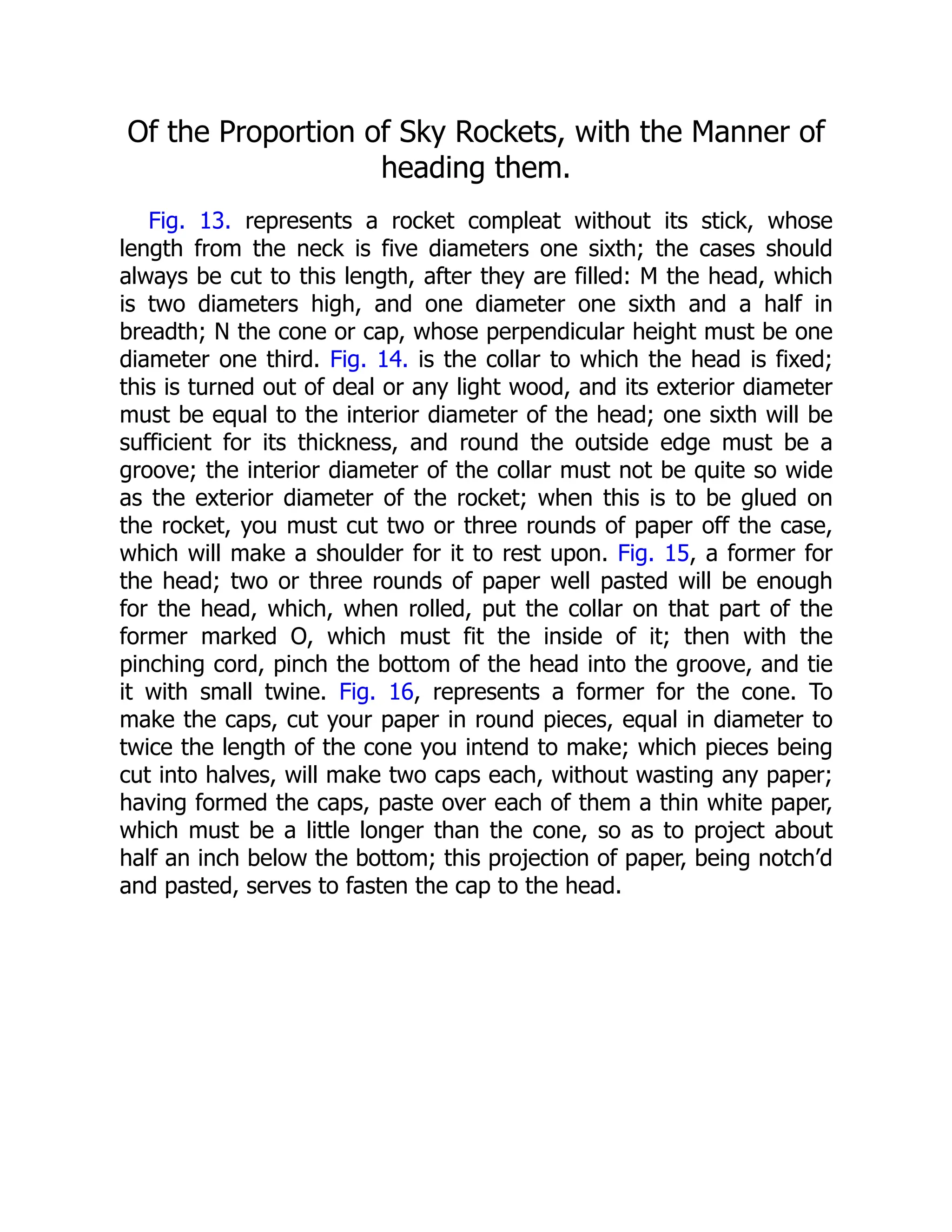 Of the Proportion of Sky Rockets, with the Manner of
heading them.
Fig. 13. represents a rocket compleat without its stick, whose
length from the neck is five diameters one sixth; the cases should
always be cut to this length, after they are filled: M the head, which
is two diameters high, and one diameter one sixth and a half in
breadth; N the cone or cap, whose perpendicular height must be one
diameter one third. Fig. 14. is the collar to which the head is fixed;
this is turned out of deal or any light wood, and its exterior diameter
must be equal to the interior diameter of the head; one sixth will be
sufficient for its thickness, and round the outside edge must be a
groove; the interior diameter of the collar must not be quite so wide
as the exterior diameter of the rocket; when this is to be glued on
the rocket, you must cut two or three rounds of paper off the case,
which will make a shoulder for it to rest upon. Fig. 15, a former for
the head; two or three rounds of paper well pasted will be enough
for the head, which, when rolled, put the collar on that part of the
former marked O, which must fit the inside of it; then with the
pinching cord, pinch the bottom of the head into the groove, and tie
it with small twine. Fig. 16, represents a former for the cone. To
make the caps, cut your paper in round pieces, equal in diameter to
twice the length of the cone you intend to make; which pieces being
cut into halves, will make two caps each, without wasting any paper;
having formed the caps, paste over each of them a thin white paper,
which must be a little longer than the cone, so as to project about
half an inch below the bottom; this projection of paper, being notch’d
and pasted, serves to fasten the cap to the head.
 