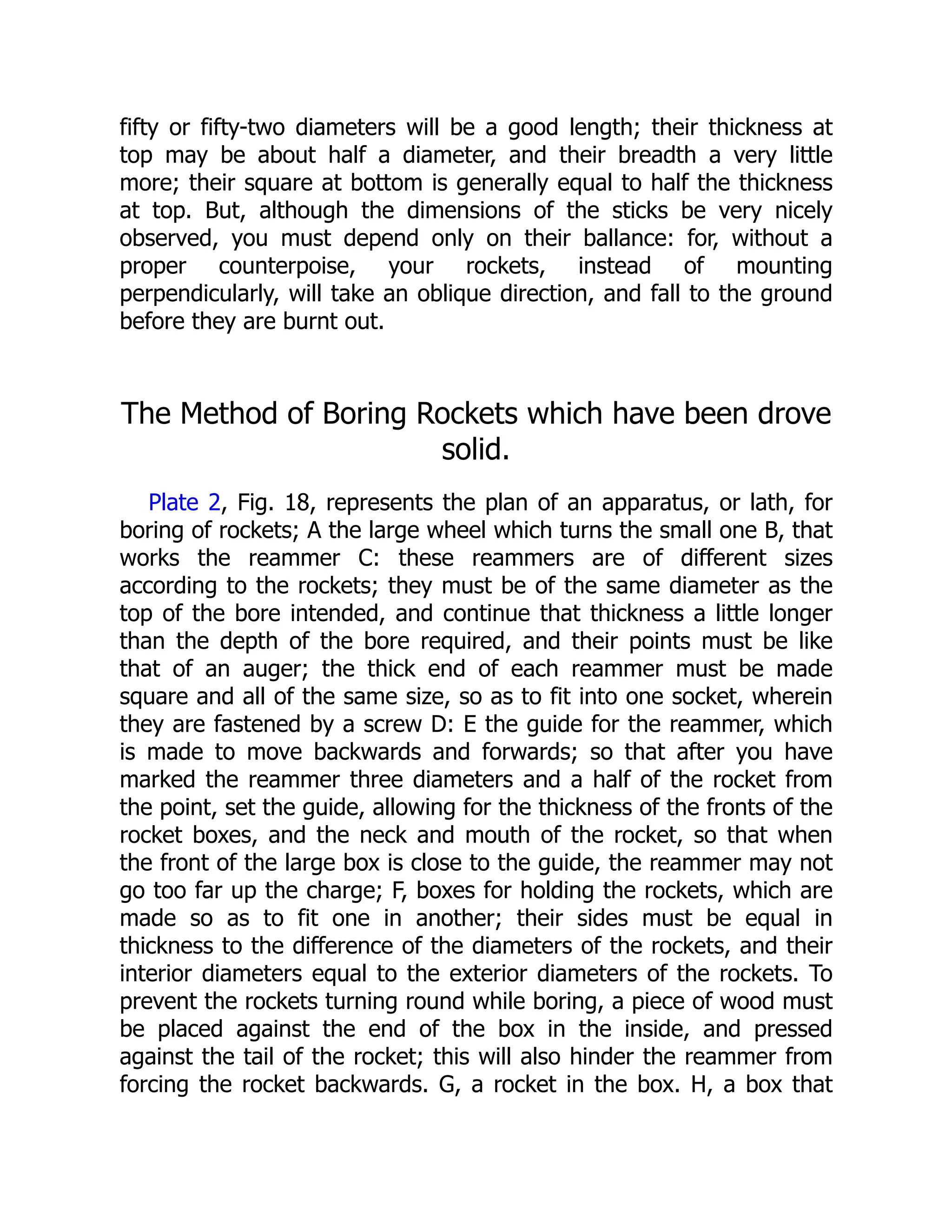 fifty or fifty-two diameters will be a good length; their thickness at
top may be about half a diameter, and their breadth a very little
more; their square at bottom is generally equal to half the thickness
at top. But, although the dimensions of the sticks be very nicely
observed, you must depend only on their ballance: for, without a
proper counterpoise, your rockets, instead of mounting
perpendicularly, will take an oblique direction, and fall to the ground
before they are burnt out.
The Method of Boring Rockets which have been drove
solid.
Plate 2, Fig. 18, represents the plan of an apparatus, or lath, for
boring of rockets; A the large wheel which turns the small one B, that
works the reammer C: these reammers are of different sizes
according to the rockets; they must be of the same diameter as the
top of the bore intended, and continue that thickness a little longer
than the depth of the bore required, and their points must be like
that of an auger; the thick end of each reammer must be made
square and all of the same size, so as to fit into one socket, wherein
they are fastened by a screw D: E the guide for the reammer, which
is made to move backwards and forwards; so that after you have
marked the reammer three diameters and a half of the rocket from
the point, set the guide, allowing for the thickness of the fronts of the
rocket boxes, and the neck and mouth of the rocket, so that when
the front of the large box is close to the guide, the reammer may not
go too far up the charge; F, boxes for holding the rockets, which are
made so as to fit one in another; their sides must be equal in
thickness to the difference of the diameters of the rockets, and their
interior diameters equal to the exterior diameters of the rockets. To
prevent the rockets turning round while boring, a piece of wood must
be placed against the end of the box in the inside, and pressed
against the tail of the rocket; this will also hinder the reammer from
forcing the rocket backwards. G, a rocket in the box. H, a box that
 