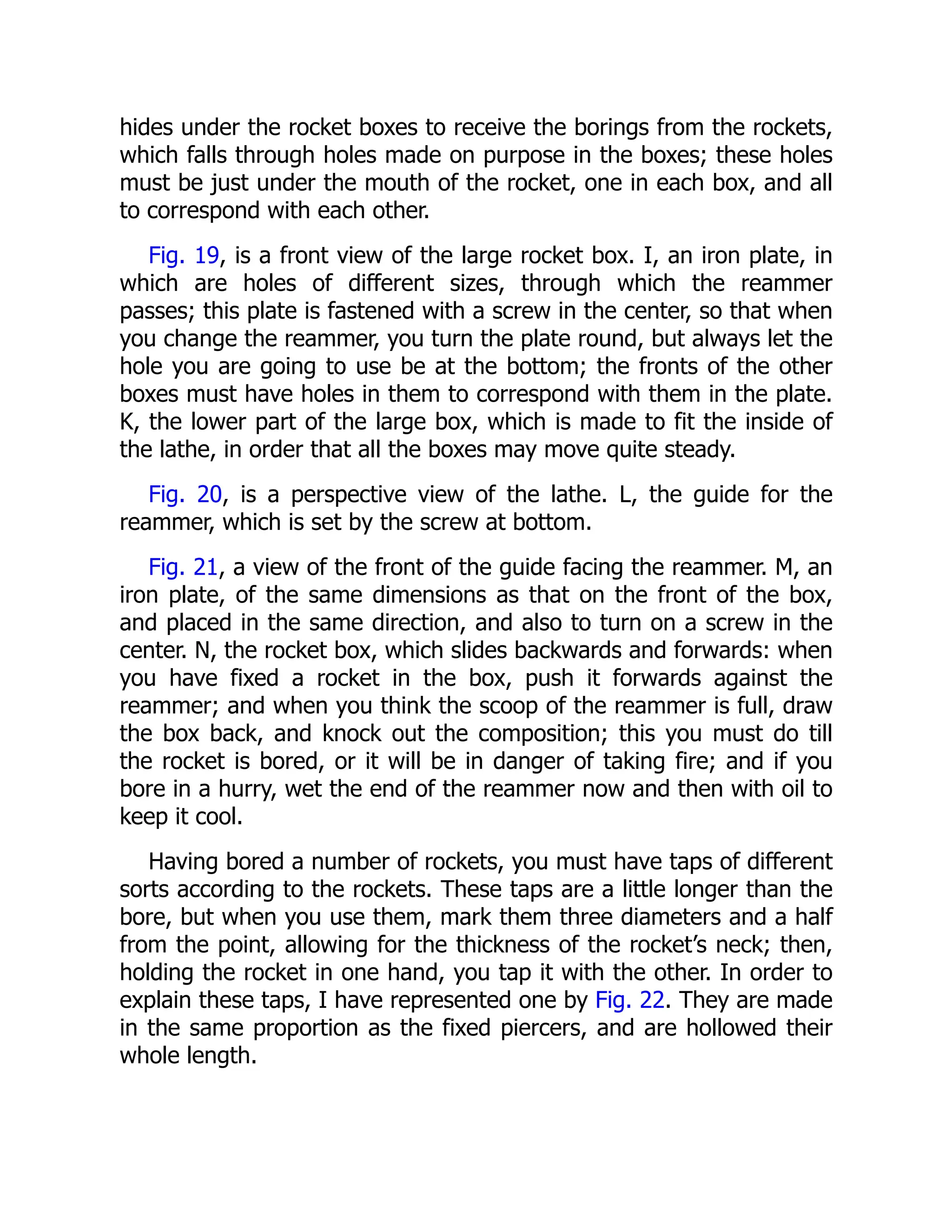 hides under the rocket boxes to receive the borings from the rockets,
which falls through holes made on purpose in the boxes; these holes
must be just under the mouth of the rocket, one in each box, and all
to correspond with each other.
Fig. 19, is a front view of the large rocket box. I, an iron plate, in
which are holes of different sizes, through which the reammer
passes; this plate is fastened with a screw in the center, so that when
you change the reammer, you turn the plate round, but always let the
hole you are going to use be at the bottom; the fronts of the other
boxes must have holes in them to correspond with them in the plate.
K, the lower part of the large box, which is made to fit the inside of
the lathe, in order that all the boxes may move quite steady.
Fig. 20, is a perspective view of the lathe. L, the guide for the
reammer, which is set by the screw at bottom.
Fig. 21, a view of the front of the guide facing the reammer. M, an
iron plate, of the same dimensions as that on the front of the box,
and placed in the same direction, and also to turn on a screw in the
center. N, the rocket box, which slides backwards and forwards: when
you have fixed a rocket in the box, push it forwards against the
reammer; and when you think the scoop of the reammer is full, draw
the box back, and knock out the composition; this you must do till
the rocket is bored, or it will be in danger of taking fire; and if you
bore in a hurry, wet the end of the reammer now and then with oil to
keep it cool.
Having bored a number of rockets, you must have taps of different
sorts according to the rockets. These taps are a little longer than the
bore, but when you use them, mark them three diameters and a half
from the point, allowing for the thickness of the rocket’s neck; then,
holding the rocket in one hand, you tap it with the other. In order to
explain these taps, I have represented one by Fig. 22. They are made
in the same proportion as the fixed piercers, and are hollowed their
whole length.
 