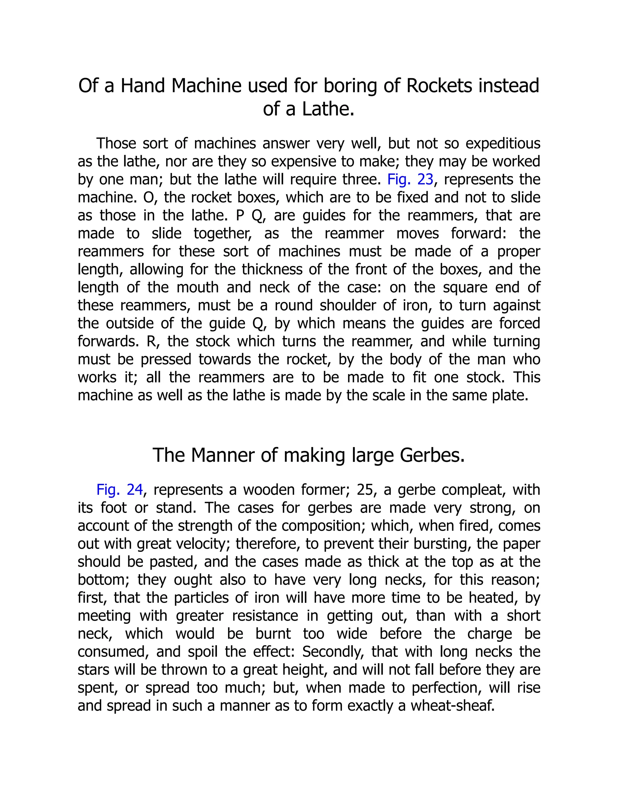 Of a Hand Machine used for boring of Rockets instead
of a Lathe.
Those sort of machines answer very well, but not so expeditious
as the lathe, nor are they so expensive to make; they may be worked
by one man; but the lathe will require three. Fig. 23, represents the
machine. O, the rocket boxes, which are to be fixed and not to slide
as those in the lathe. P Q, are guides for the reammers, that are
made to slide together, as the reammer moves forward: the
reammers for these sort of machines must be made of a proper
length, allowing for the thickness of the front of the boxes, and the
length of the mouth and neck of the case: on the square end of
these reammers, must be a round shoulder of iron, to turn against
the outside of the guide Q, by which means the guides are forced
forwards. R, the stock which turns the reammer, and while turning
must be pressed towards the rocket, by the body of the man who
works it; all the reammers are to be made to fit one stock. This
machine as well as the lathe is made by the scale in the same plate.
The Manner of making large Gerbes.
Fig. 24, represents a wooden former; 25, a gerbe compleat, with
its foot or stand. The cases for gerbes are made very strong, on
account of the strength of the composition; which, when fired, comes
out with great velocity; therefore, to prevent their bursting, the paper
should be pasted, and the cases made as thick at the top as at the
bottom; they ought also to have very long necks, for this reason;
first, that the particles of iron will have more time to be heated, by
meeting with greater resistance in getting out, than with a short
neck, which would be burnt too wide before the charge be
consumed, and spoil the effect: Secondly, that with long necks the
stars will be thrown to a great height, and will not fall before they are
spent, or spread too much; but, when made to perfection, will rise
and spread in such a manner as to form exactly a wheat-sheaf.
 
