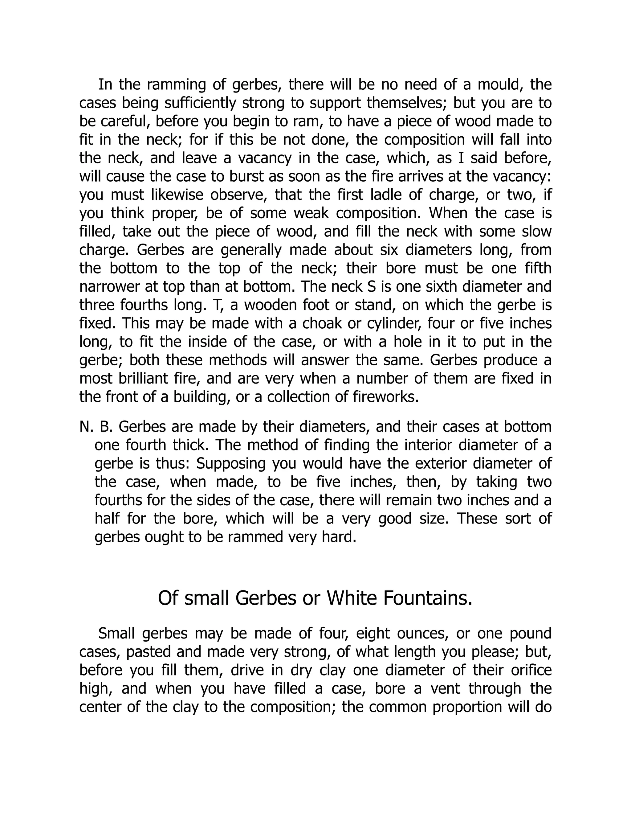 In the ramming of gerbes, there will be no need of a mould, the
cases being sufficiently strong to support themselves; but you are to
be careful, before you begin to ram, to have a piece of wood made to
fit in the neck; for if this be not done, the composition will fall into
the neck, and leave a vacancy in the case, which, as I said before,
will cause the case to burst as soon as the fire arrives at the vacancy:
you must likewise observe, that the first ladle of charge, or two, if
you think proper, be of some weak composition. When the case is
filled, take out the piece of wood, and fill the neck with some slow
charge. Gerbes are generally made about six diameters long, from
the bottom to the top of the neck; their bore must be one fifth
narrower at top than at bottom. The neck S is one sixth diameter and
three fourths long. T, a wooden foot or stand, on which the gerbe is
fixed. This may be made with a choak or cylinder, four or five inches
long, to fit the inside of the case, or with a hole in it to put in the
gerbe; both these methods will answer the same. Gerbes produce a
most brilliant fire, and are very when a number of them are fixed in
the front of a building, or a collection of fireworks.
N. B. Gerbes are made by their diameters, and their cases at bottom
one fourth thick. The method of finding the interior diameter of a
gerbe is thus: Supposing you would have the exterior diameter of
the case, when made, to be five inches, then, by taking two
fourths for the sides of the case, there will remain two inches and a
half for the bore, which will be a very good size. These sort of
gerbes ought to be rammed very hard.
Of small Gerbes or White Fountains.
Small gerbes may be made of four, eight ounces, or one pound
cases, pasted and made very strong, of what length you please; but,
before you fill them, drive in dry clay one diameter of their orifice
high, and when you have filled a case, bore a vent through the
center of the clay to the composition; the common proportion will do
 