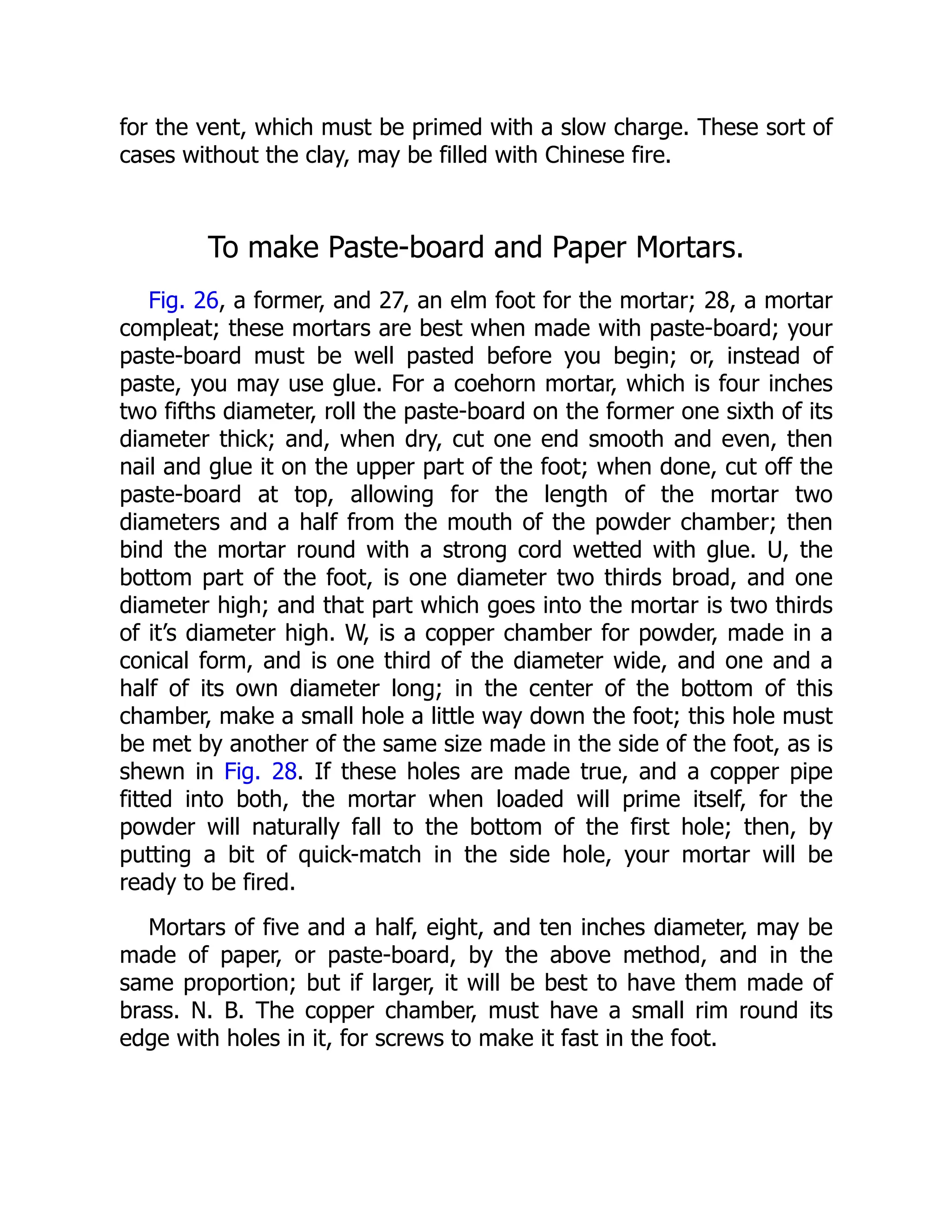 for the vent, which must be primed with a slow charge. These sort of
cases without the clay, may be filled with Chinese fire.
To make Paste-board and Paper Mortars.
Fig. 26, a former, and 27, an elm foot for the mortar; 28, a mortar
compleat; these mortars are best when made with paste-board; your
paste-board must be well pasted before you begin; or, instead of
paste, you may use glue. For a coehorn mortar, which is four inches
two fifths diameter, roll the paste-board on the former one sixth of its
diameter thick; and, when dry, cut one end smooth and even, then
nail and glue it on the upper part of the foot; when done, cut off the
paste-board at top, allowing for the length of the mortar two
diameters and a half from the mouth of the powder chamber; then
bind the mortar round with a strong cord wetted with glue. U, the
bottom part of the foot, is one diameter two thirds broad, and one
diameter high; and that part which goes into the mortar is two thirds
of it’s diameter high. W, is a copper chamber for powder, made in a
conical form, and is one third of the diameter wide, and one and a
half of its own diameter long; in the center of the bottom of this
chamber, make a small hole a little way down the foot; this hole must
be met by another of the same size made in the side of the foot, as is
shewn in Fig. 28. If these holes are made true, and a copper pipe
fitted into both, the mortar when loaded will prime itself, for the
powder will naturally fall to the bottom of the first hole; then, by
putting a bit of quick-match in the side hole, your mortar will be
ready to be fired.
Mortars of five and a half, eight, and ten inches diameter, may be
made of paper, or paste-board, by the above method, and in the
same proportion; but if larger, it will be best to have them made of
brass. N. B. The copper chamber, must have a small rim round its
edge with holes in it, for screws to make it fast in the foot.
 