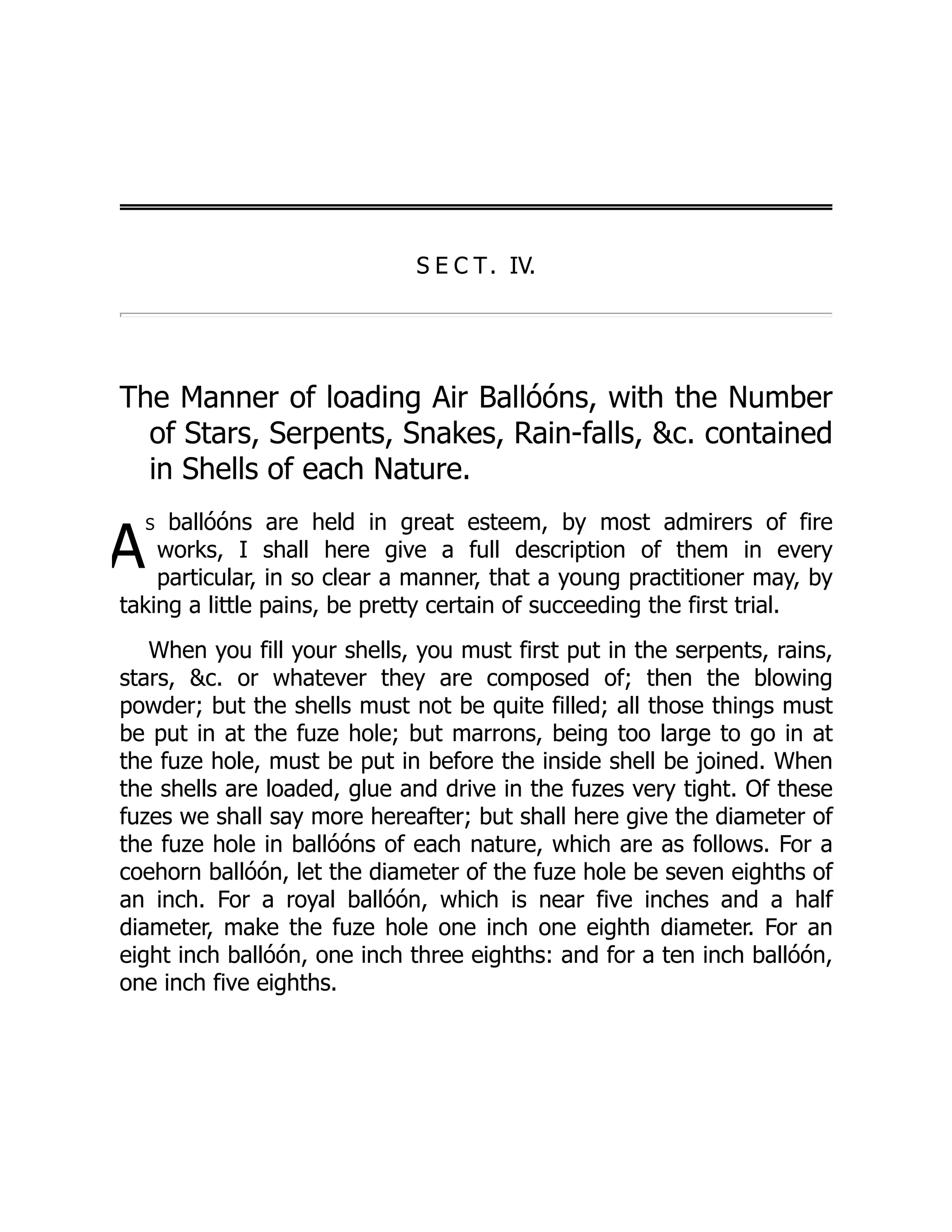 A
S E C T. IV.
The Manner of loading Air Ballóóns, with the Number
of Stars, Serpents, Snakes, Rain-falls, c. contained
in Shells of each Nature.
s ballóóns are held in great esteem, by most admirers of fire
works, I shall here give a full description of them in every
particular, in so clear a manner, that a young practitioner may, by
taking a little pains, be pretty certain of succeeding the first trial.
When you fill your shells, you must first put in the serpents, rains,
stars, c. or whatever they are composed of; then the blowing
powder; but the shells must not be quite filled; all those things must
be put in at the fuze hole; but marrons, being too large to go in at
the fuze hole, must be put in before the inside shell be joined. When
the shells are loaded, glue and drive in the fuzes very tight. Of these
fuzes we shall say more hereafter; but shall here give the diameter of
the fuze hole in ballóóns of each nature, which are as follows. For a
coehorn ballóón, let the diameter of the fuze hole be seven eighths of
an inch. For a royal ballóón, which is near five inches and a half
diameter, make the fuze hole one inch one eighth diameter. For an
eight inch ballóón, one inch three eighths: and for a ten inch ballóón,
one inch five eighths.
 
