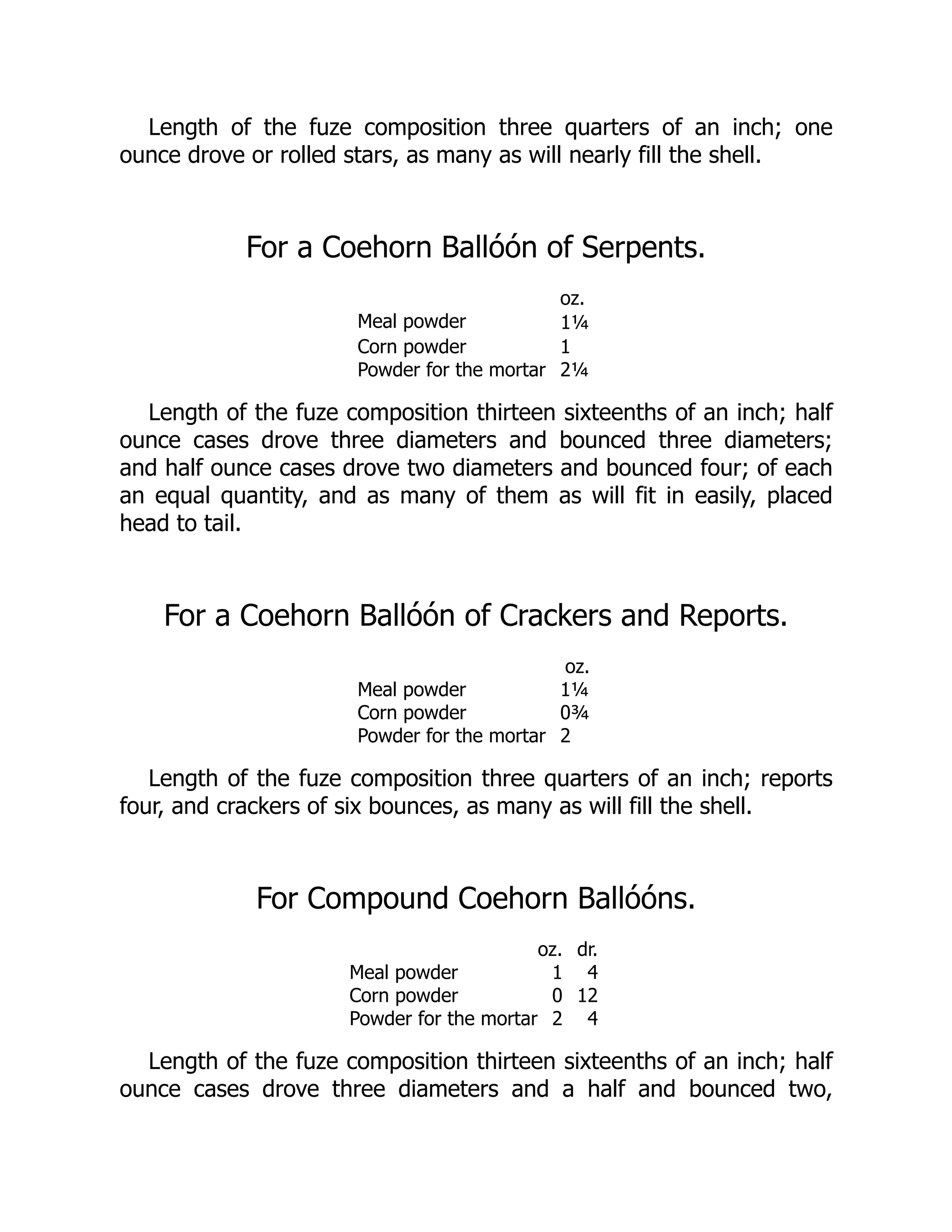 Length of the fuze composition three quarters of an inch; one
ounce drove or rolled stars, as many as will nearly fill the shell.
For a Coehorn Ballóón of Serpents.
oz.
Meal powder 1¼
Corn powder 1
Powder for the mortar 2¼
Length of the fuze composition thirteen sixteenths of an inch; half
ounce cases drove three diameters and bounced three diameters;
and half ounce cases drove two diameters and bounced four; of each
an equal quantity, and as many of them as will fit in easily, placed
head to tail.
For a Coehorn Ballóón of Crackers and Reports.
oz.
Meal powder 1¼
Corn powder 0¾
Powder for the mortar 2
Length of the fuze composition three quarters of an inch; reports
four, and crackers of six bounces, as many as will fill the shell.
For Compound Coehorn Ballóóns.
oz. dr.
Meal powder 1 4
Corn powder 0 12
Powder for the mortar 2 4
Length of the fuze composition thirteen sixteenths of an inch; half
ounce cases drove three diameters and a half and bounced two,
 