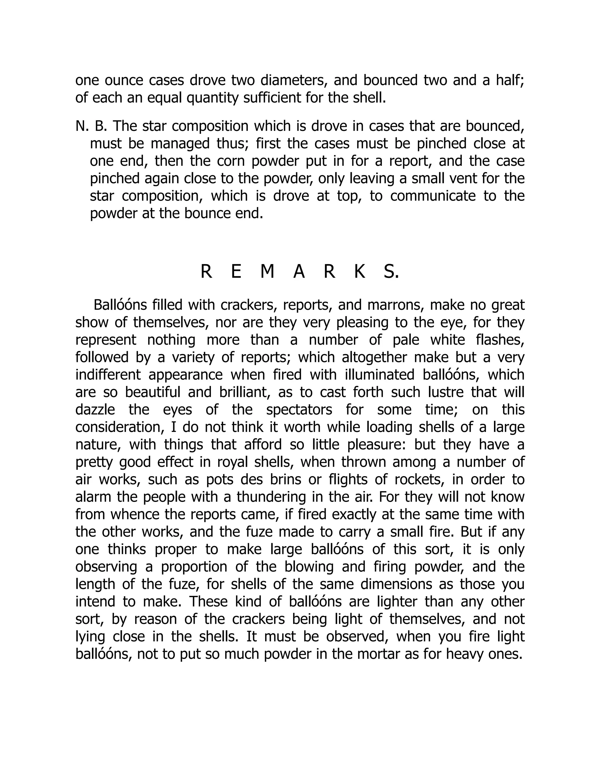 one ounce cases drove two diameters, and bounced two and a half;
of each an equal quantity sufficient for the shell.
N. B. The star composition which is drove in cases that are bounced,
must be managed thus; first the cases must be pinched close at
one end, then the corn powder put in for a report, and the case
pinched again close to the powder, only leaving a small vent for the
star composition, which is drove at top, to communicate to the
powder at the bounce end.
R E M A R K S.
Ballóóns filled with crackers, reports, and marrons, make no great
show of themselves, nor are they very pleasing to the eye, for they
represent nothing more than a number of pale white flashes,
followed by a variety of reports; which altogether make but a very
indifferent appearance when fired with illuminated ballóóns, which
are so beautiful and brilliant, as to cast forth such lustre that will
dazzle the eyes of the spectators for some time; on this
consideration, I do not think it worth while loading shells of a large
nature, with things that afford so little pleasure: but they have a
pretty good effect in royal shells, when thrown among a number of
air works, such as pots des brins or flights of rockets, in order to
alarm the people with a thundering in the air. For they will not know
from whence the reports came, if fired exactly at the same time with
the other works, and the fuze made to carry a small fire. But if any
one thinks proper to make large ballóóns of this sort, it is only
observing a proportion of the blowing and firing powder, and the
length of the fuze, for shells of the same dimensions as those you
intend to make. These kind of ballóóns are lighter than any other
sort, by reason of the crackers being light of themselves, and not
lying close in the shells. It must be observed, when you fire light
ballóóns, not to put so much powder in the mortar as for heavy ones.
 