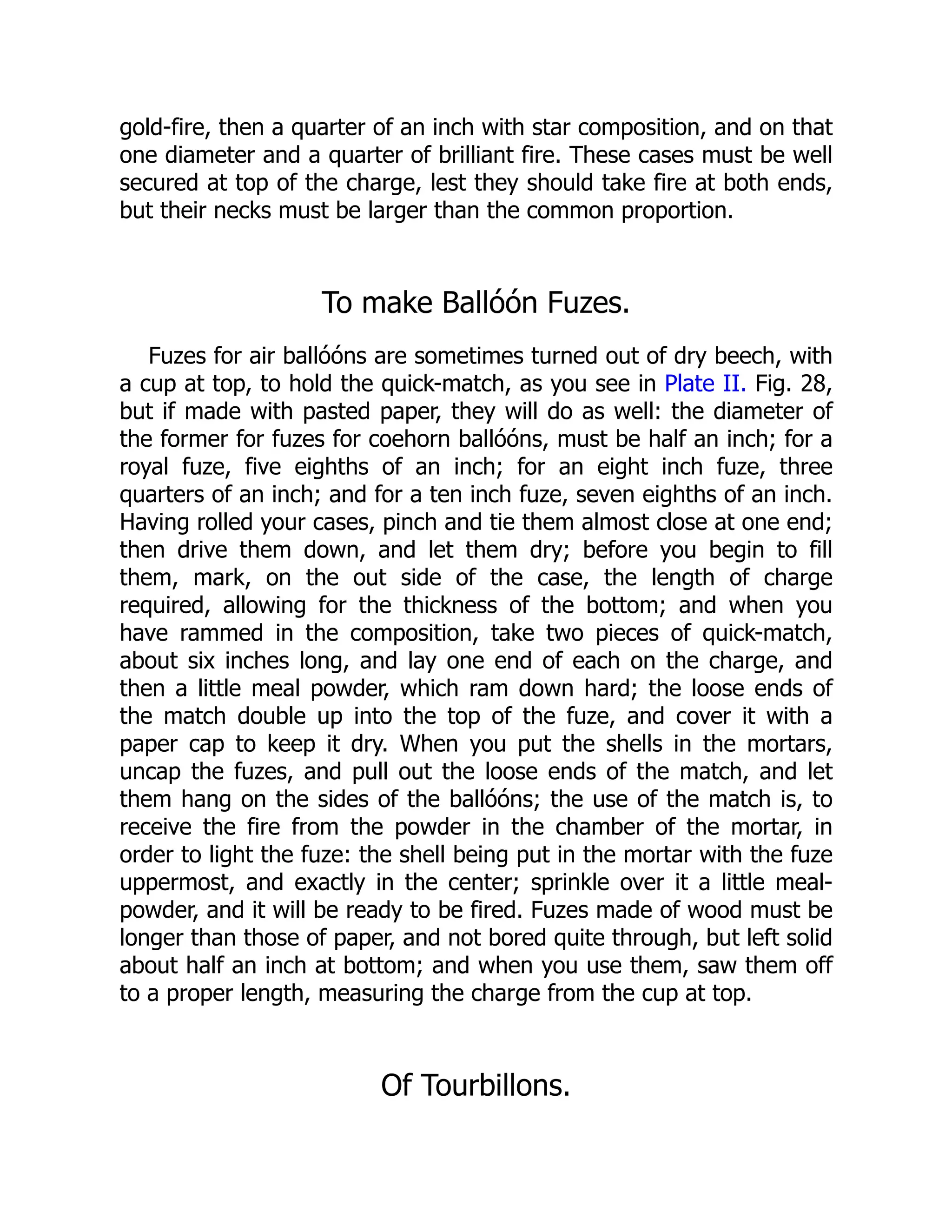 gold-fire, then a quarter of an inch with star composition, and on that
one diameter and a quarter of brilliant fire. These cases must be well
secured at top of the charge, lest they should take fire at both ends,
but their necks must be larger than the common proportion.
To make Ballóón Fuzes.
Fuzes for air ballóóns are sometimes turned out of dry beech, with
a cup at top, to hold the quick-match, as you see in Plate II. Fig. 28,
but if made with pasted paper, they will do as well: the diameter of
the former for fuzes for coehorn ballóóns, must be half an inch; for a
royal fuze, five eighths of an inch; for an eight inch fuze, three
quarters of an inch; and for a ten inch fuze, seven eighths of an inch.
Having rolled your cases, pinch and tie them almost close at one end;
then drive them down, and let them dry; before you begin to fill
them, mark, on the out side of the case, the length of charge
required, allowing for the thickness of the bottom; and when you
have rammed in the composition, take two pieces of quick-match,
about six inches long, and lay one end of each on the charge, and
then a little meal powder, which ram down hard; the loose ends of
the match double up into the top of the fuze, and cover it with a
paper cap to keep it dry. When you put the shells in the mortars,
uncap the fuzes, and pull out the loose ends of the match, and let
them hang on the sides of the ballóóns; the use of the match is, to
receive the fire from the powder in the chamber of the mortar, in
order to light the fuze: the shell being put in the mortar with the fuze
uppermost, and exactly in the center; sprinkle over it a little meal-
powder, and it will be ready to be fired. Fuzes made of wood must be
longer than those of paper, and not bored quite through, but left solid
about half an inch at bottom; and when you use them, saw them off
to a proper length, measuring the charge from the cup at top.
Of Tourbillons.
 
