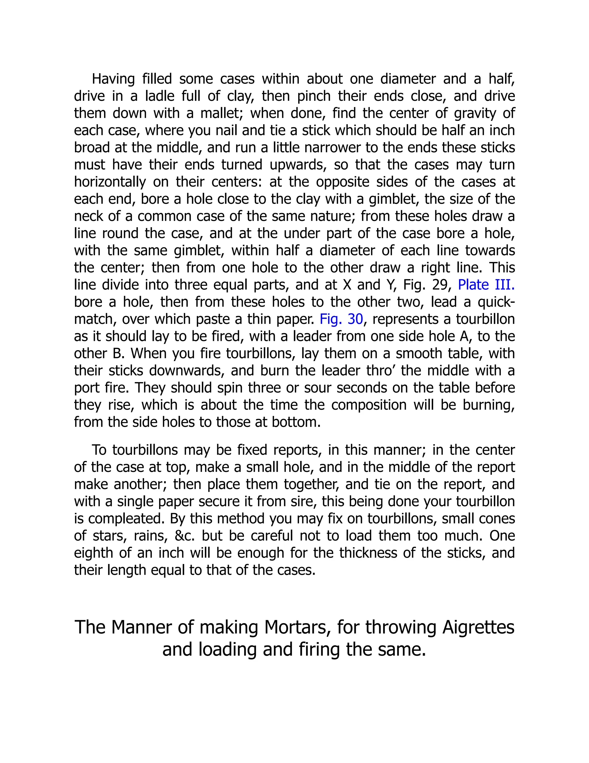 Having filled some cases within about one diameter and a half,
drive in a ladle full of clay, then pinch their ends close, and drive
them down with a mallet; when done, find the center of gravity of
each case, where you nail and tie a stick which should be half an inch
broad at the middle, and run a little narrower to the ends these sticks
must have their ends turned upwards, so that the cases may turn
horizontally on their centers: at the opposite sides of the cases at
each end, bore a hole close to the clay with a gimblet, the size of the
neck of a common case of the same nature; from these holes draw a
line round the case, and at the under part of the case bore a hole,
with the same gimblet, within half a diameter of each line towards
the center; then from one hole to the other draw a right line. This
line divide into three equal parts, and at X and Y, Fig. 29, Plate III.
bore a hole, then from these holes to the other two, lead a quick-
match, over which paste a thin paper. Fig. 30, represents a tourbillon
as it should lay to be fired, with a leader from one side hole A, to the
other B. When you fire tourbillons, lay them on a smooth table, with
their sticks downwards, and burn the leader thro’ the middle with a
port fire. They should spin three or sour seconds on the table before
they rise, which is about the time the composition will be burning,
from the side holes to those at bottom.
To tourbillons may be fixed reports, in this manner; in the center
of the case at top, make a small hole, and in the middle of the report
make another; then place them together, and tie on the report, and
with a single paper secure it from sire, this being done your tourbillon
is compleated. By this method you may fix on tourbillons, small cones
of stars, rains, c. but be careful not to load them too much. One
eighth of an inch will be enough for the thickness of the sticks, and
their length equal to that of the cases.
The Manner of making Mortars, for throwing Aigrettes
and loading and firing the same.
 