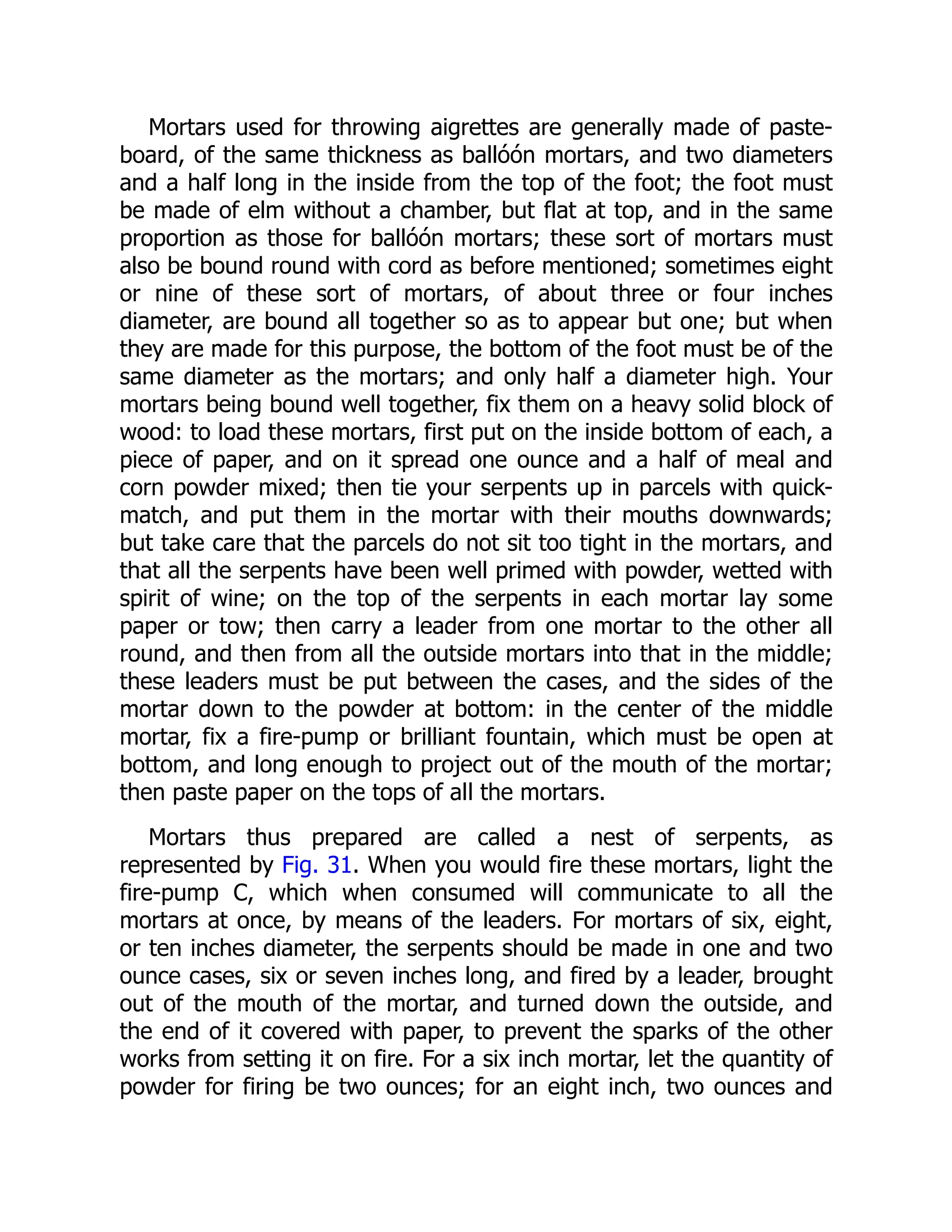 Mortars used for throwing aigrettes are generally made of paste-
board, of the same thickness as ballóón mortars, and two diameters
and a half long in the inside from the top of the foot; the foot must
be made of elm without a chamber, but flat at top, and in the same
proportion as those for ballóón mortars; these sort of mortars must
also be bound round with cord as before mentioned; sometimes eight
or nine of these sort of mortars, of about three or four inches
diameter, are bound all together so as to appear but one; but when
they are made for this purpose, the bottom of the foot must be of the
same diameter as the mortars; and only half a diameter high. Your
mortars being bound well together, fix them on a heavy solid block of
wood: to load these mortars, first put on the inside bottom of each, a
piece of paper, and on it spread one ounce and a half of meal and
corn powder mixed; then tie your serpents up in parcels with quick-
match, and put them in the mortar with their mouths downwards;
but take care that the parcels do not sit too tight in the mortars, and
that all the serpents have been well primed with powder, wetted with
spirit of wine; on the top of the serpents in each mortar lay some
paper or tow; then carry a leader from one mortar to the other all
round, and then from all the outside mortars into that in the middle;
these leaders must be put between the cases, and the sides of the
mortar down to the powder at bottom: in the center of the middle
mortar, fix a fire-pump or brilliant fountain, which must be open at
bottom, and long enough to project out of the mouth of the mortar;
then paste paper on the tops of all the mortars.
Mortars thus prepared are called a nest of serpents, as
represented by Fig. 31. When you would fire these mortars, light the
fire-pump C, which when consumed will communicate to all the
mortars at once, by means of the leaders. For mortars of six, eight,
or ten inches diameter, the serpents should be made in one and two
ounce cases, six or seven inches long, and fired by a leader, brought
out of the mouth of the mortar, and turned down the outside, and
the end of it covered with paper, to prevent the sparks of the other
works from setting it on fire. For a six inch mortar, let the quantity of
powder for firing be two ounces; for an eight inch, two ounces and
 