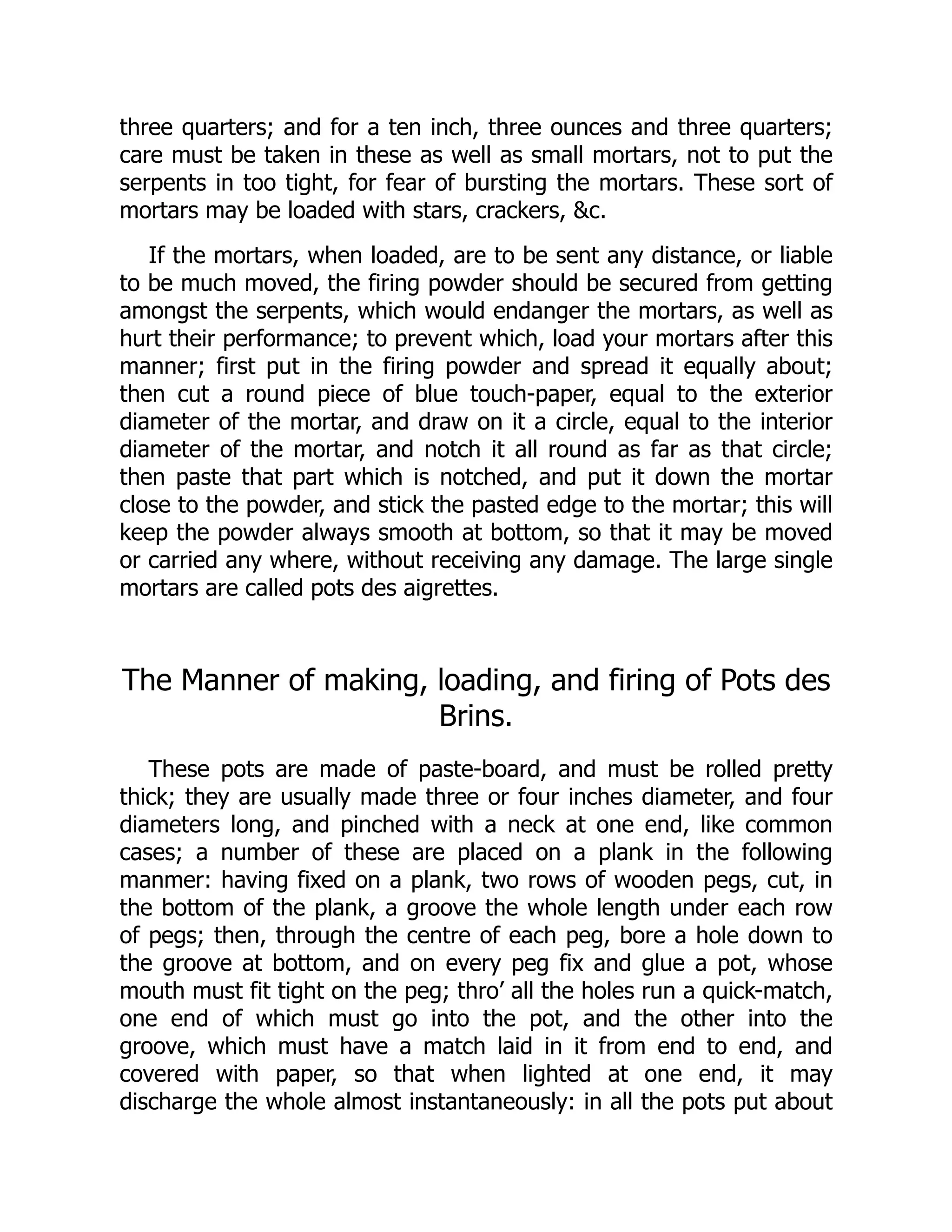 three quarters; and for a ten inch, three ounces and three quarters;
care must be taken in these as well as small mortars, not to put the
serpents in too tight, for fear of bursting the mortars. These sort of
mortars may be loaded with stars, crackers, c.
If the mortars, when loaded, are to be sent any distance, or liable
to be much moved, the firing powder should be secured from getting
amongst the serpents, which would endanger the mortars, as well as
hurt their performance; to prevent which, load your mortars after this
manner; first put in the firing powder and spread it equally about;
then cut a round piece of blue touch-paper, equal to the exterior
diameter of the mortar, and draw on it a circle, equal to the interior
diameter of the mortar, and notch it all round as far as that circle;
then paste that part which is notched, and put it down the mortar
close to the powder, and stick the pasted edge to the mortar; this will
keep the powder always smooth at bottom, so that it may be moved
or carried any where, without receiving any damage. The large single
mortars are called pots des aigrettes.
The Manner of making, loading, and firing of Pots des
Brins.
These pots are made of paste-board, and must be rolled pretty
thick; they are usually made three or four inches diameter, and four
diameters long, and pinched with a neck at one end, like common
cases; a number of these are placed on a plank in the following
manmer: having fixed on a plank, two rows of wooden pegs, cut, in
the bottom of the plank, a groove the whole length under each row
of pegs; then, through the centre of each peg, bore a hole down to
the groove at bottom, and on every peg fix and glue a pot, whose
mouth must fit tight on the peg; thro’ all the holes run a quick-match,
one end of which must go into the pot, and the other into the
groove, which must have a match laid in it from end to end, and
covered with paper, so that when lighted at one end, it may
discharge the whole almost instantaneously: in all the pots put about
 