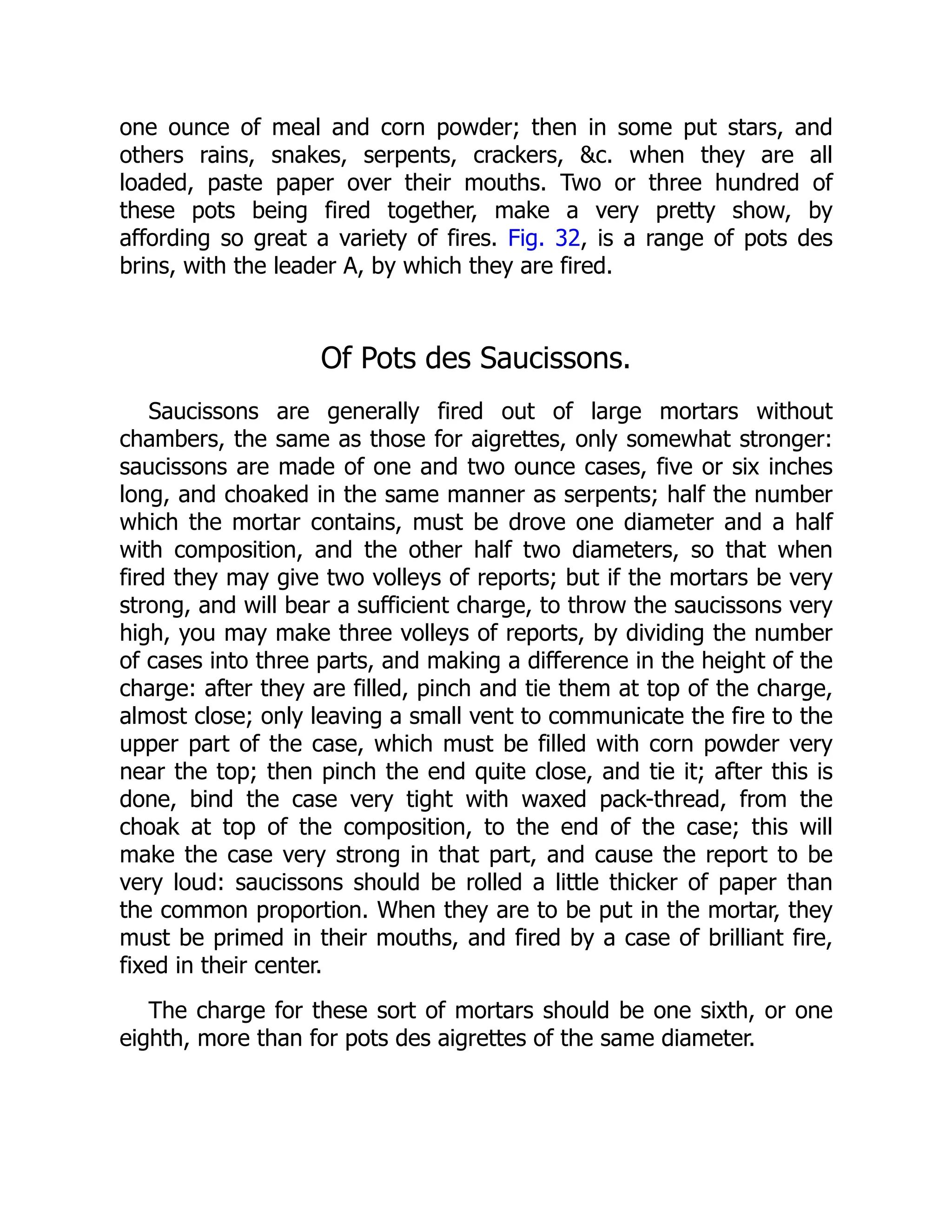 one ounce of meal and corn powder; then in some put stars, and
others rains, snakes, serpents, crackers, c. when they are all
loaded, paste paper over their mouths. Two or three hundred of
these pots being fired together, make a very pretty show, by
affording so great a variety of fires. Fig. 32, is a range of pots des
brins, with the leader A, by which they are fired.
Of Pots des Saucissons.
Saucissons are generally fired out of large mortars without
chambers, the same as those for aigrettes, only somewhat stronger:
saucissons are made of one and two ounce cases, five or six inches
long, and choaked in the same manner as serpents; half the number
which the mortar contains, must be drove one diameter and a half
with composition, and the other half two diameters, so that when
fired they may give two volleys of reports; but if the mortars be very
strong, and will bear a sufficient charge, to throw the saucissons very
high, you may make three volleys of reports, by dividing the number
of cases into three parts, and making a difference in the height of the
charge: after they are filled, pinch and tie them at top of the charge,
almost close; only leaving a small vent to communicate the fire to the
upper part of the case, which must be filled with corn powder very
near the top; then pinch the end quite close, and tie it; after this is
done, bind the case very tight with waxed pack-thread, from the
choak at top of the composition, to the end of the case; this will
make the case very strong in that part, and cause the report to be
very loud: saucissons should be rolled a little thicker of paper than
the common proportion. When they are to be put in the mortar, they
must be primed in their mouths, and fired by a case of brilliant fire,
fixed in their center.
The charge for these sort of mortars should be one sixth, or one
eighth, more than for pots des aigrettes of the same diameter.
 