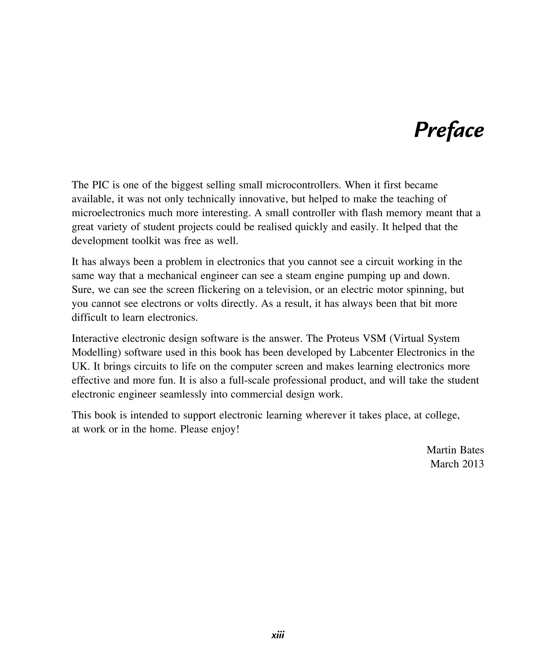 Preface
The PIC is one of the biggest selling small microcontrollers. When it first became
available, it was not only technically innovative, but helped to make the teaching of
microelectronics much more interesting. A small controller with flash memory meant that a
great variety of student projects could be realised quickly and easily. It helped that the
development toolkit was free as well.
It has always been a problem in electronics that you cannot see a circuit working in the
same way that a mechanical engineer can see a steam engine pumping up and down.
Sure, we can see the screen flickering on a television, or an electric motor spinning, but
you cannot see electrons or volts directly. As a result, it has always been that bit more
difficult to learn electronics.
Interactive electronic design software is the answer. The Proteus VSM (Virtual System
Modelling) software used in this book has been developed by Labcenter Electronics in the
UK. It brings circuits to life on the computer screen and makes learning electronics more
effective and more fun. It is also a full-scale professional product, and will take the student
electronic engineer seamlessly into commercial design work.
This book is intended to support electronic learning wherever it takes place, at college,
at work or in the home. Please enjoy!
Martin Bates
March 2013
xiii
 