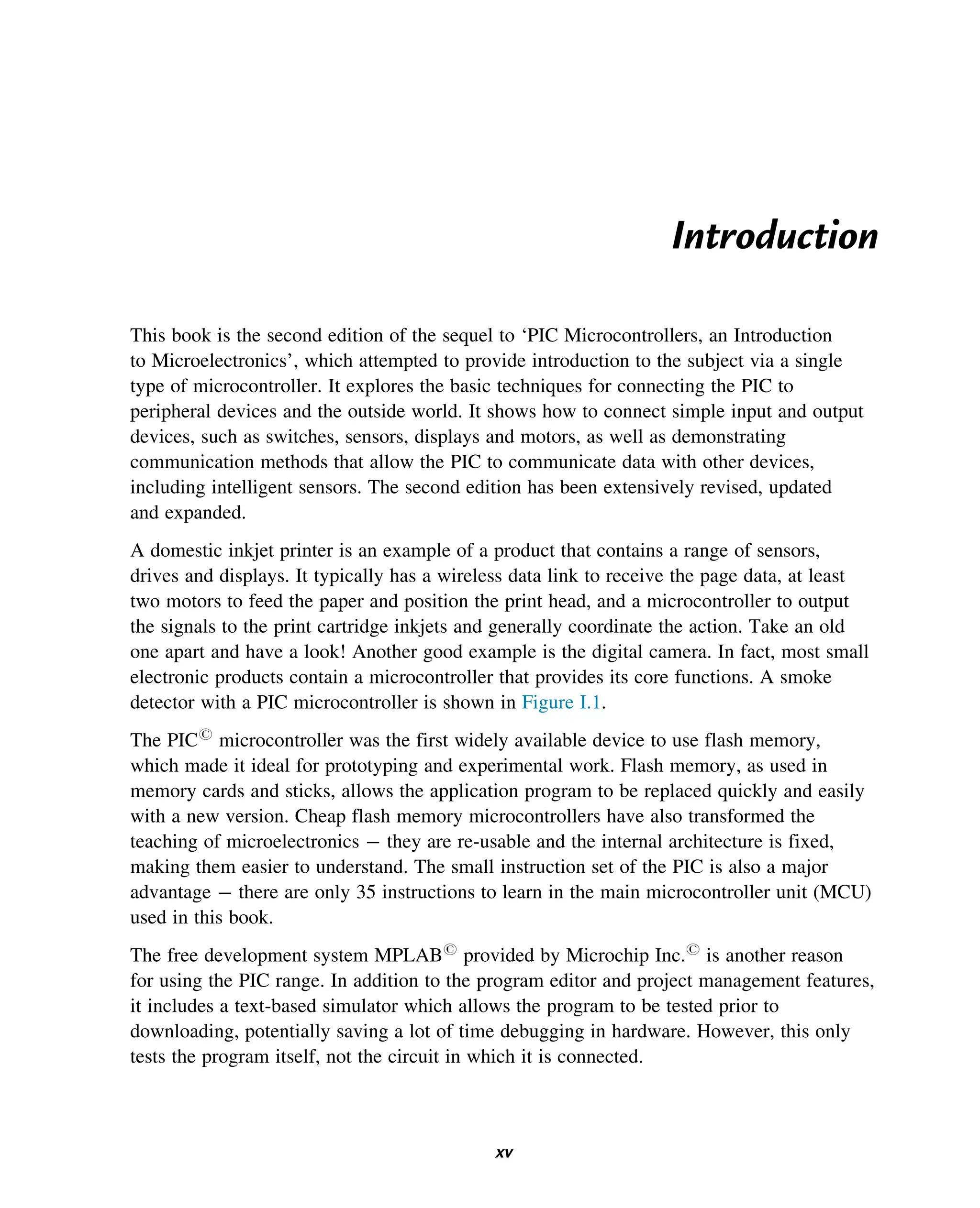 Introduction
This book is the second edition of the sequel to ‘PIC Microcontrollers, an Introduction
to Microelectronics’, which attempted to provide introduction to the subject via a single
type of microcontroller. It explores the basic techniques for connecting the PIC to
peripheral devices and the outside world. It shows how to connect simple input and output
devices, such as switches, sensors, displays and motors, as well as demonstrating
communication methods that allow the PIC to communicate data with other devices,
including intelligent sensors. The second edition has been extensively revised, updated
and expanded.
A domestic inkjet printer is an example of a product that contains a range of sensors,
drives and displays. It typically has a wireless data link to receive the page data, at least
two motors to feed the paper and position the print head, and a microcontroller to output
the signals to the print cartridge inkjets and generally coordinate the action. Take an old
one apart and have a look! Another good example is the digital camera. In fact, most small
electronic products contain a microcontroller that provides its core functions. A smoke
detector with a PIC microcontroller is shown in Figure I.1.
The PICr
microcontroller was the first widely available device to use flash memory,
which made it ideal for prototyping and experimental work. Flash memory, as used in
memory cards and sticks, allows the application program to be replaced quickly and easily
with a new version. Cheap flash memory microcontrollers have also transformed the
teaching of microelectronics they are re-usable and the internal architecture is fixed,
making them easier to understand. The small instruction set of the PIC is also a major
advantage there are only 35 instructions to learn in the main microcontroller unit (MCU)
used in this book.
The free development system MPLABr
provided by Microchip Inc.r
is another reason
for using the PIC range. In addition to the program editor and project management features,
it includes a text-based simulator which allows the program to be tested prior to
downloading, potentially saving a lot of time debugging in hardware. However, this only
tests the program itself, not the circuit in which it is connected.
xv
 