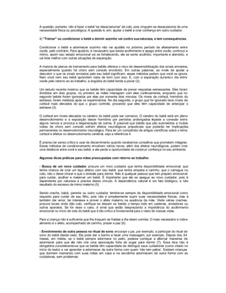 A questão, portanto, não é fazer o bebê 'se desacostumar' de colo, pois ninguém se desacostuma de uma
necessidade física ou psicológica. A questão é, sim, ajudar o bebê a criar confiança em outro cuidador.

4) "Treinar" ou condicionar o bebê a dormir sozinho vai contra sua natureza, e tem consequências.

Condicionar o bebê a adormecer sozinho não vai ajudá no próximo período de afastamento entre
                                                           -lo
vocês, pelo contrário. Para ajudá-lo, é necessário que exista acolhimento e apego entre vocês, contínuo e
íntimo, assim seu estado emocional vai se fortalecendo, ele se sente acolhido, importante e atendido, e
vai lidar melhor com outras situações de separação.

A maioria de planos de treinamento para bebês oferece o risco de dessensibilização dos sinais enviados,
especialmente quando há choro sem consolo envolvido. Em outras palavras, ao invés de ajudar a
descobrir o que os sinais enviados pelo seu bebê significam, esses métodos pedem que você os ignore.
Nem você nem seu bebê aprendem nada de bom com isso. E, com a separação durante o dia entre
vocês pelo retorno ao ao trabalho, a angústia do bebê tende a piorar (2).

Um estudo recente mostrou que os bebês têm capacidade de prever respostas estressantes. Eles foram
divididos em dois grupos, no primeiro as mães interagiam com eles continuamente, enquanto que no
segundo bebês foram ignorados por elas por somente dois minutos. Os níveis de cortisol, hormônio do
estresse, foram medidos após os experimentos. No dia seguinte, o grupo que foi ignorado teve níveis de
cortisol mais elevados do que o grupo controle, provando que eles têm capacidade de antecipar o
estresse (3).

O cortisol em níveis elevados no cérebro do bebê pode ser corrosivo. O cérebro do bebê está em pleno
desenvolvimento e a exposição desse hormônio por períodos prolongados mpede a conexão entre
                                                                             i
alguns nervos e provoca a degeneração de outros. É possível que bebês que são submetidos a muitas
noites de choro sem consolo sofram efeitos neurológicos prejudiciais que poderão ter implicações
permanentes no desenvolvimento neurológico. Para ler um compêndio de artigos científicos sobre o tema
cortisol e efeitos no desenvolvimento cerebral, veja a referência 4.

É preciso ter senso crítico e usar de discernimento quando recebemos conselhos que prometem milagres.
Esses métodos de condicionamento envolvem vários riscos; além dos efeitos neurológicos, podem criar
uma distância entre você e seu bebê, e ele perde a oportunidade de construir confiança no seu ambiente.

Algumas dicas práticas para mães preocupadas com retorno ao trabalho:

- Busca de um novo cuidador: procure um novo cuidador que tenha disponibilidade emocional, que
tenha chance de criar um laço afetivo com seu bebê, que tenha empatia e carinho, que o carregue no
colo, não o deixe chorar e que o embale para dormir. Não é qualquer pessoa que tem preparo emocional
para cuidar, acolher e maternar um bebê. É importante que ele se apegue ao novo cuidador, pois é
dependente por natureza e precisa desse vínculo. A dependência natural é um fato biológico, e não
resultado do excesso de mimo materno (5).

Sendo creche, babá, parente ou outro cuidador, lembre-se sempre da disponibilidade emocional como
requisito para cuidar de seu filho, pois não é simplesmente suprir suas necessidades físicas, mas é
também dar amor, ter interesse e prover o afeto materno na ausência da mãe. Visite várias creches,
procure locais onde dão colo, verifique se deixam os bebês o tempo todo em cadeiras, andadores ou
outros aparatos. Se for esse o caso, é sinal que estão desprezando a importância do acolhimento
emocional no início de vida do bebê que é tão crítico e fundamental para o resto de nossas vidas.

Para a criança não é suficiente que lhe troquem as fraldas e lhe deem comida. O mais necessário e nobre
alimento é o afeto, acompanhado de carinho, prazer e paz (6).

- Envolvimento de outra pessoa no ritual de sono: encoraje o pai, por exemplo, a participar do ritual de
sono do bebê desde cedo. Ele pode dar o banho e fazer uma massagem, por exemplo. Depois dos 3         -4
meses, em média, se o bebê sempre adormece no peito, pode        -se começar a alternar maneiras de
adormecer para que ele não crie uma associação forte de sugar para dormir (7). Essa dica não é
obrigatória considerando-se que os bebês têm capacidade de distinguir seus cuidadores (como citado no
início do texto) e vai aprender a adormecer de outra forma com quem µnão tem peitos¶. Existem crianças
que dormem mamando com suas mães em casa e na escolinha adormecem de outra forma com as
cuidadoras, sem problemas.
 