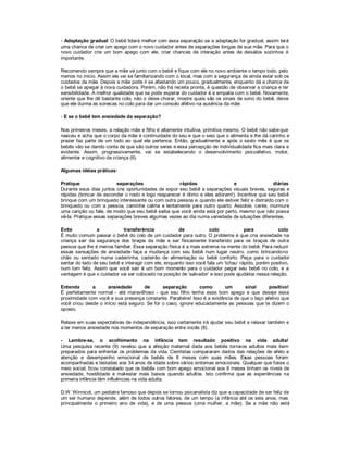 - Adaptação gradual: O bebê lidará melhor com essa separação se a adaptação for gradual, assim terá
uma chance de criar um apego com o novo cuidador antes de separações longas de sua mãe. Para que o
novo cuidador crie um bom apego com ele, criar chances de interação antes de deixá -los sozinhos é
importante.

Recomendo sempre que a mãe vá junto com o bebê e fique com ele no novo ambiente o tempo todo, pelo
menos no início. Assim ele vai se familiarizando com o local, mas com a segurança de ainda estar sob os
cuidados da mãe. Depois a mãe pode ir se afastando um pouco, gradualmente, enquanto dá a chance de
o bebê se apegar à nova cuidadora. Porém, não há receita pronta, é questão de observar a criança e ter
sensibilidade. A melhor qualidade que se pode esperar do cuidador é a empatia com o bebê. Novamente,
oriente que lhe dê bastante colo, não o deixe chorar, mostre quais são os sinais de sono do bebê, deixe
que ele durma as sonecas no colo para dar um consolo afetivo na ausência da mãe.

- E se o bebê tem ansiedade da separação?

Nos primeiros meses, a relação mãe e filho é altamente intuitiva, primitiva mesmo. O bebê não sabe que
nasceu e acha que o corpo da mãe é continuidade do seu e que o seio que o alimenta e lhe dá carinho e
prazer faz parte de um todo ao qual ele pertence. Então, gradualmente e após o sexto mês é que os
bebês vão se dando conta de que são outros seres e essa percepção de individualidade fica mais clara e
evidente. Assim, progressivamente, vai se estabelecendo o desenvolvimento psicoafetivo, motor,
alimentar e cognitivo da criança (6).

Algumas idéias práticas:

Pratique                  separações                  rápidas                 e                  diárias
Durante seus dias juntos crie oportunidades de expor seu bebê a separações visuais breves, seguras e
rápidas (brincar de esconder o rosto e logo reaparecer é ótimo e eles adoram!). Incentive que seu bebê
brinque com um brinquedo interessante ou com outra pessoa e, quando ele estiver feliz e distraído com o
brinquedo ou com a pessoa, caminhe calma e lentamente para outro quarto. Assobie, cante, murmure
uma canção ou fale, de modo que seu bebê saiba que você ainda está por perto, mesmo que não possa
vê-la. Pratique essas separações breves algumas vezes ao dia numa variedade de situações diferentes.

Evite           a           transferência             de            colo             para            colo
É muito comum passar o bebê do colo de um cuidador para outro. O problema é que cria ansiedade na
criança sair da segurança dos braços da mãe e ser fisicamente transferido para os braços de outra
pessoa que lhe é menos familiar. Essa separação física é a mais extrema na mente do bebê. Para reduzir
essas sensações de ansiedade faça a mudança com seu bebê num lugar neutro, como brincando no
chão ou sentado numa cadeirinha, cadeirão de alimentação ou bebê conforto. Peça para o cuidador
sentar do lado de seu bebê e interagir com ele, enquanto isso você fala um µtchau¶ rápido, porém positivo,
num tom feliz. Assim que você sair é um bom momento para o cuidador pegar seu bebê no colo, e a
vantagem é que o cuidador vai ser colocado na posição de µsalvador¶ e isso pode ajudá -los nessa relação.

Entenda       a      ansiedade        de      separação        como     um       sinal      positivo!
É perfeitamente normal - até maravilhoso - que seu filho tenha esse bom apego e que deseje essa
proximidade com você e sua presença constante. Parabéns! Isso é a evidência de que o laço afetivo que
você criou desde o início está seguro. Se for o caso, ignore educadamente as pessoas que te dizem o
oposto.

Relaxe em suas expectativas de independência, isso certamente irá ajudar seu bebê a relaxar também e
a ter menos ansiedade nos momentos de separação entre vocês (8).

- Lembre-se, o acolhimento na infância tem resultado positivo na vida adulta!
Uma pesquisa recente (9) revelou que a afeição maternal dada aos bebês torna  -os adultos mais bem
preparados para enfrentar os problemas da vida. Cientistas compararam dados das relações de afeto e
atenção e desempenho emocional de bebês de 8 meses com suas mães. Es as pessoas foram
                                                                                s
acompanhadas e testadas aos 34 anos de idade sobre vários sintomas emocionais. Qualquer que fosse o
meio social, ficou constatado que os bebês com bom apego emocional aos 8 meses tinham os níveis de
ansiedade, hostilidade e mal-estar mais baixos quando adultos. Isto confirma que as experiências na
primeira infância têm influências na vida adulta.

D.W. Winnicot, um pediatra famoso que depois se tornou psicanalista diz que a capacidade de ser feliz de
um ser humano depende, além de todos outros fatores, de um tempo (a infância até os seis anos, mas
principalmente o primeiro ano de vida), e de uma pessoa (uma mulher, a mãe). Se a mãe não está
 