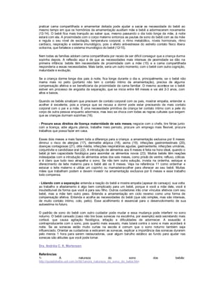 praticar cama compartilhada e amamentar deitada pode ajudar a sacia as necessidade do bebê ao
                                                                        r
mesmo tempo em que os hormônios da amamentação auxiliam mãe e bebê a adormecerem novamente
(12-14). O bebê fica mais tranquilo ao saber que, mesmo passando o dia todo longe da mãe, à noite
estará com ela. A proximidade com o corpo materno sintoniza as pautas de sono do bebê com as da mãe
e regula o seu nível de excitação, temperatura corporal, o ritmo metabólico, níveis hormonais, ritmo
cardíaco, respiração e sistema imunológico, pois o efeito anti estresse do estreito contato físico libera
                                                                -
ocitocina, que fortalece o sistema imunológico do bebê (12-15).

Nem todas as famílias adotam cama compartilhada por receio de ser difícil conseguir que a criança durma
sozinha depois. A reflexão aqui é de que as necessidades mais intensas de pr ximidade se dão na
                                                                                 o
primeira infância: bebês têm necessidade de proximidade com a mãe (15) e a cama compartilhada
responderia a essas necessidades. Mais tarde, seria um outro momento, com o bebê com outra cognição,
maturidade e evolução.

Se a criança dorme longe dos pais à noite, fica longe durante o dia e, principalmente, se o bebê não
mama mais no peito (portanto não tem o contato íntimo da amamentação), precisa de alguma
compensação afetiva e se beneficiaria da proximidade da cama familiar. O mesmo acontece se o bebê
estiver em processo de angústia da separação, que se inicia entre 6 meses e vai até 2-3 anos, com
                                                                   -8
altos e baixos.

Quando os bebês sinalizam que precisam de contato corporal com os pais, mostrar empatia, entender e
acolher é excelente, pois a criança que se recusa a dormir pode estar precisando de mais contato
corporal com o pai e a mãe. É uma necessidade primitiva da criança ter contato íntimo com a pele do
corpo de outra pessoa enquanto adormece, mas isso se choca com todas as regras culturais que exigem
que as crianças durmam sozinhas (16).

- Procure seus direitos de licença maternidade de seis meses, negocie com o chefe, tire férias junto
com a licença, adie alguns planos, trabalhe meio período, procure um emprego mais flexível, procure
trabalhos que possa fazer em casa.

Esses dois meses a mais fazem toda a diferença para a criança: a amamentação ex       clusiva por 6 meses
diminui o risco de alergias (17), dermatite atópica (18), asma (19), infecções gastrointestinais (20),
doenças contagiosas (21), otite média, infecções respiratórias agudas, gastroenterite, infecções urinárias,
conjuntivite e candidíase oral (22). A introdução de alimentos aos 6 meses é feita na hora ideal, quando o
bebê já tem capacidade fisiológica para assimilar os alimentos novos (23). Muitos bebês têm reações
indesejadas com a introdução de alimentos antes dos seis meses, como prisão de ventre, refluxo, cólicas
e é claro que tudo isso atrapalha o sono. Se não tem outra solução, invista na ordenha, estoque e
oferecimento de leite materno para o bebê até os 6 meses. Veja na referência 11 como ordenhar e
estocar o leite materno e utilize um copinho ou mamadeira-colher para oferecer ao seu bebê. Muitas
mães que trabalham podem e devem investir na amamentação exclusiva por 6 meses e esse trabalho
todo compensa.

- Lidando com a separação: entenda a reação do bebê e mostre empatia (apesar do cansaço): sua volta
ao trabalho e afastamento é algo bem complicado para um bebê, porque é você a mãe dele, você é
insubstituível da forma que você é para seu filho. Outros cuidadores irão criar vínculos afetivos com seu
bebê, mas a mãe tem outro peso. Entenda a amamentação em ciclo reverso como uma forma de
compensação afetiva. Entenda e acolha as necessidades do bebê (que são simples, mas são intensas,
de muito contato íntimo, colo, peito). Esse acolhimento é essencial para o desenvolvimento de sua
autoestima no futuro.

O padrão de sono do bebê com outro cuidador pode mudar e essa mudança pode interferir no sono
noturno. O bebê cansado (caso não tire boas sonecas na escolinha, por exemplo) está secretando mais
cortisol, que causa agitação fisiológica, irritação e dificuldades de adormecer. A exaustão é
contraproducente com o sono, pois quanto mais exausto, mais lutará contra o sono e mais acordará à
noite. Se as sonecas estão muito curtas na escola é comum que o sono noturno também seja
influenciado. Orientar as cuidadoras a esticarem as sonecas, explicar a importância das sonecas durarem
pelo menos 1 hora para serem restauradoras, usar algum barulho estático ao fundo para ajudar nas
sonecas são atitudes que você pode tomar.

Dra. Andréia C. K. Mortensen

Referências:
1-             A             natureza          do           sono                   dos             bebês:
http://guiadobebe.uol.com.br/bb1ano/a_natureza_do_sono_do_bebe.htm
 