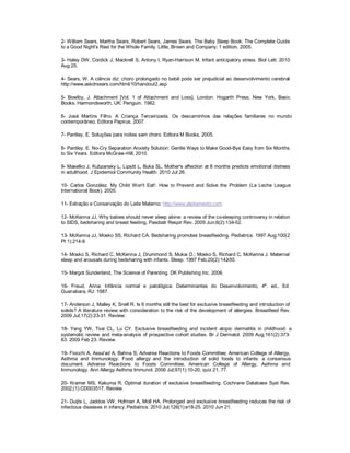2- William Sears, Martha Sears, Robert Sears, James Sears. The Baby Sleep Book: The Complete Guide
to a Good Night's Rest for the Whole Family. Little, Brown and Company; 1 edition, 2005.

3- Haley DW, Cordick J, Mackrell S, Antony I, Ryan-Harrison M. Infant anticipatory stress. Biol Lett. 2010
Aug 25.

4- Sears, W. A ciência diz: choro prolongado no bebê pode ser prejudicial ao desenvolvimento cerebral
                                                                                                    -
http://www.askdrsears.com/html/10/handout2.asp

5- Bowlby, J. Attachment [Vol. 1 of Attachment and Loss]. London: Hogarth Press; New York, Basic
Books; Harmondsworth, UK: Penguin. 1982.

6- José Martins Filho. A Criança Terceirizada. Os descaminhos das relações familiares no mundo
contemporâneo. Editora Papirus, 2007.

7- Pantley, E. Soluções para noites sem choro. Editora M Books, 2005.

8- Pantley. E. No-Cry Separation Anxiety Solution: Gentle Ways to Make Good-Bye Easy from Six Months
to Six Years. Editora McGraw-Hill, 2010.

9- Maselko J, Kubzansky L, Lipsitt L, Buka SL. Mother's affection at 8 months predicts emotional distress
in adulthood. J Epidemiol Community Health. 2010 Jul 26.

10- Carlos González. My Child Won't Eat!: How to Prevent and Solve the Problem (La Leche League
International Book). 2005.

11- Extração e Conservação do Leite Materno: http://www.aleitamento.com

12- McKenna JJ, Why babies should never sleep alone: a review of the co-sleeping controversy in relation
to SIDS, bedsharing and breast feeding, Paediatr Respir Rev. 2005 Jun;6(2):134-52.

13- McKenna JJ, Mosko SS, Richard CA. Bedsharing promotes breastfeeding. Pediatrics. 1997 Aug;100(2
Pt 1):214-9.

14- Mosko S, Richard C, McKenna J, Drummond S, Mukai D.; Mosko S, Richard C, McKenna J. Maternal
sleep and arousals during bedsharing with infants. Sleep. 1997 Feb;20(2):142-50.

15- Margot Sunderland, The Science of Parenting. DK Publishing Inc. 2006.

16- Freud, Anna: Infância normal e patológica: Determinantes do Desenvolvimento, 4ª. ed., Ed.
Guanabara, RJ: 1987.

17- Anderson J, Malley K, Snell R. Is 6 months still the best for exclusive breastfeeding and introduction of
solids? A literature review with consideration to the risk of the development of allergies. Breastfeed Rev.
2009 Jul;17(2):23-31. Review.

18- Yang YW, Tsai CL, Lu CY. Exclusive breastfeeding and incident atopic dermatitis in childhood: a
systematic review and meta-analysis of prospective cohort studies. Br J Dermatol. 2009 Aug;161(2):373-
83. 2009 Feb 23. Review.

19- Fiocchi A, Assa'ad A, Bahna S; Adverse Reactions to Foods Committee; American College of Allergy,
Asthma and Immunology. Food allergy and the introduction of solid foods to infants: a consensus
document. Adverse Reactions to Foods Committee, American College of Allergy, Asthma and
Immunology. Ann Allergy Asthma Immunol. 2006 Jul;97(1):10-20; quiz 21, 77.

20- Kramer MS, Kakuma R. Optimal duration of exclusive breastfeeding. Cochrane Database Syst Rev.
2002;(1):CD003517. Review.

21- Duijts L, Jaddoe VW, Hofman A, Moll HA. Prolonged and exclusive breastfeeding reduces the risk of
infectious diseases in infancy. Pediatrics. 2010 Jul;126(1):e18-25. 2010 Jun 21.
 