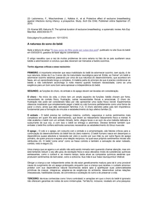 22- Ladomenou, F., Moschandreas J., Kafatos A., et al. Protective effect of exclusive breastfeeding
against infections during infancy: a prospective. Study. Arch Dis Child. Published online September 27,
2010.

23- Kramer MS, Kakuma R. The optimal duration of exclusive breastfeeding: a systematic review. Adv Exp
Med Biol. 2004;554:63-77.

Esta página foi publicada em: 10/11/2010.

A natureza do sono do bebê

Após a leitura do artigo "O mau sono do filho pode ser culpa dos pais", publicado no site Guia do bebê
em 03/03/2010, gostaria de fazer alguns comentários.

O artigo ressaltou que a raiz de muitos problemas de sono estaria no fato de os pais auxiliarem seus
bebês a adormecerem e concluiu que eles deveriam ser treinados a fazê-lo sozinhos.

Tenho algumas críticas a esse raciocínio:

PRIMEIRO, é importante entender que essa inabilidade do bebê de adormecer sozinho, sem ajuda, é de
sua natureza. Antes de 2 ou 3 anos não há maturidade neurológica para tal. Então, ao 'treinar' um bebê a
adormecer sozinho estamos passando por cima de sua natureza do desenvolvimento, que acontece em
fases, em um aprendizado longo e complexo. A matéria parte do princípio de que é preciso condicionar os
bebês a não solicitarem aconchego à noite mesmo quando tivessem necessidade, como se uma
exigência para um bom sono bom seria apressar a independência do bebê.

SEGUNDO, as funções do choro, do embalo e do apego devem ser levadas em consideração.

O choro - No início da vida, o choro tem um amplo espectro de funções: bebês choram por fome,
necessidade de contato físico, frustração, outras necessidades físicas e emocionais. O choro de
frustração não pode ser considerado falso por não apresentar uma razão física visível. Experimentos
clássicos mostraram que simplesmente pegar o bebê no colo funciona perfeitamente como uma forma de
parar o choro, ainda que eles estivessem famintos (1,2). O choro atendido pelos pais tem importância
fundamental para a formação de vínculos e estabelecimento do laço afetivo familiar (3).

O embalo - O bebê precisa ter confiança máxima, conforto, segurança e outros sentimentos mais
complexos em quem lhe está adormecendo, que levam ao relaxamento relaxamento físico e mental. A
mãe acalenta o bebê com um embalo ritmado, lento, afagos leves e ao som de uma melodia delicada e
sussurrante de sua voz, e com isso o bebê se entrega e adormece. Deve        -se lembrar também que
embalar o bebê lhe confere estímulos sensoriais necessários ao estabelecimento do tônus muscular.

O apego - O colo e o apego, em conjunto com o embalo e a amamentação, são fatores críticos para a
continuação do desenvolvimento do bebê fora do útero materno. O bebê humano nasce em desamparo e
dependência quase absoluta e necessita ser visto e ouvido por sua mãe ou por outra figura de apego
primário, de quem procura e espera uma relação recíproca, na qual seus próprios sentimentos iniciais são
retribuídos (4). O bebê 'come amor' como se fosse comida e também a sensação de estar rodeado,
contido, visto e seguro (5).

Uma criança que se agarra a um adulto não está sendo mimada nem querendo chamar atenção, mas sim
está tentando reduzir o seu alto grau de excitação física e seus elevados níveis de substâncias químicas
estressantes, como o cortisol e, ao mesmo tempo, tenta ativar as compostos químicos cerebrais que
produzem sentimentos de bem-estar, como a ocitocina. Sua mãe é sua 'base neuroquímica' infalível.

Obrigar a criança a ser independente antes de ela estar geneticamente madura para tal é uma provável
causa do surgimento de um apego prolongado, enquanto que a criança que recebeu o cuidado amoroso
protetor com sua dependência natural reconhecida estará apta a aperfeiçoar suas potencialidades
primitivas de crescer, integrar-se, adaptar-se às exigências do ambiente, desenvolver outras relações
interpessoais, habilidades sociais, de convivência e aceitação do outro e de preservar a vida.

TERCEIRO, técnicas conhecidas como 'choro controlado' e variações em que o choro do bebê é ignorado
não oferecem garantias de noites de sono ininterruptas. Tal fato foi, inclusive, revelado em uma pesquisa
 