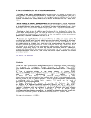 ALGUMAS RECOMENDAÇÕES QUE EU DARIA AOS PAIS SERIAM:

- Investigue em que lugar o bebê dorme melhor: na mesma cama com os pais, no berço em outro
quarto, no berço no mesmo quarto porém distante da cama do casal, no berço no mesmo quarto junto à
cama? E onde você dorme melhor? Finalmente, onde você gostaria que seu bebê dormisse? A gama de
variações possíveis é grande, pode-se tentar alguns dos arranjos até descobrir como toda a família dorme
melhor.

- Alterne maneiras de auxiliar o bebê a adormecer, nem sempre mamando (a não ser nas primeiras
semanas quando é impossível manter um bebê acordado após as mamadas), nem sempre embalando,
às vezes peça para papai entrar na jogada! Ao aprender que pode adormecer de várias formas, é menos
provável que o bebê faça associações fortes de sono que podem levá-lo a requerê-las no meio da noite.

- Reconheça os sinais de sono do bebê: esfregar olhos, bocejar, diminuir atividades, ficar irritado, olhar
parado, chorar, em alguns casos, gritar. Crie rotinas de acordo com o cansaço e a necessidade de sono
da criança (que vai mudando conforme a maturidade), ou seja, uma sequência simples de eventos que
ajude a criança a identificar que a hora do sono está por vir.

- As sonecas são importantíssimas para o desenvolvimento do bebê e para o sono noturno. Ao
contrário do que se pode pensar, um bebê exausto luta contra o sono e tem dificuldades de permanecer
adormecido. Para serem restauradoras, as sonecas diurnas devem durar pelo menos 1 hora, em média,
para bebês maiores de 4 meses. Se o bebê não dorme espontaneamente esse tempo e acorda
aborrecido, precisa de ajuda para prolongar as sonecas. Você pode usar um sling e deixar o bebê dormir
nele. Se ele dorme em berço ou cama, preste atenção: quando acordar, tente colocá para dormir
                                                                                       -lo
novamente o mais rápido possível. Às vezes, ficar por perto para intervir antes de o bebê acordar
completamente é aconselhável. Esse processo pode ser demorado, mas vale a pena, pois o bebê vai
aprendendo a emendar ciclos de sono e tirar sonecas mais longas, que são importantes para um bom
sono noturno também.

Dra. Andréia C. K. Mortensen




Referências

1- Wolff, P.H. 1987. The development of behavioral states and the expression of emotion in early infancy:
New       proposals    for    investigation.    Chicago:     University   of   Chicago     Press.     (1987).
2- Our Babies, Ourselves. How biology and Culture shape the way we parent. Meredith F. Small. Anchor
Books.                                                                                                (1998).
3- Tocar: o Significado Humano da Pele. Ashley Montagu. Ed. Summus. (1988).
4- Bowlby, J. (1969,1982) Attachment [Vol. 1 of Attachment and Loss]. London: Hogarth Press; New York,
Basic             Books;              Harmondsworth,               UK:            Penguin             (1971).
5-     Babies    and     Their    Mothers     :   D.W.     Winnicott.    Merloyd    Lawrence.     (    1996).
6- Lynn Loutzenhiser, Regina Leader-Post. Have you been awake all night, trying desperately to put your
child back to sleep, or does your little one sleep like a baby? The study is being done in collaboration with
a contributing editor to Today's Parent magazine. The survey can be found at
http://uregina.ca/~loutzlyn/Research.html.                                                            (2009).
7-     Margot     Sunderland,     The     science     of    parenting.   DK     Publishing    Inc.    (2006).
8-J. McKenna et al., Bedsharing Promotes Breastfeeding, Pediatrics 100, no. 2: 214-219. (1997).
9- J. McKenna et al., "Sleep and Arousal Patterns of Co           -Sleeping Human Mother-Infant Pairs: A
Preliminary Physiological Study with Implications for the Study of the Sudden Infant Death Syndrome
(SIDS)," American Journal             of   Physical    Anthropology     82,   no.    3,   331-347 (1990).
10- A Reasonable Sleep. Evolution suggests that if we sleep with our babies, we might help some of them
escape sudden infant death syndrome. By Meredith F. Small DISCOVER 13:4. Medicine. (1992).

Esta página foi publicada em: 18/03/2010.
 