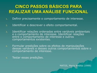 CINCO PASSOS BÁSICOS PARA
REALIZAR UMA ANÁLISE FUNCIONAL
1. Definir precisamente o comportamento de interesse.
2. Identificar e descrever o efeito comportamental.
3. Identificar relações ordenadas entre variáveis ambientais
e o comportamento de interesse. Identificar relações
entre o comportamento de interesse e outros
comportamentos existentes.
4. Formular predições sobre os efeitos de manipulações
dessas variáveis e desses outros comportamentos sobre o
comportamento de interesse.
5. Testar essas predições.
MATOS, Maria Amélia (1999)
 