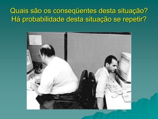 Quais são os conseqüentes desta situação?
Há probabilidade desta situação se repetir?
 