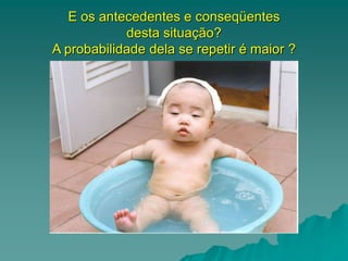 E os antecedentes e conseqüentes
desta situação?
A probabilidade dela se repetir é maior ?
 