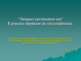 “Tempori serviendum est”
É preciso obedecer às circunstâncias.
Cícero em suas epístolas numa clara recomendação de
flexibilidade, de adaptar-se vez por outra àquilo que as
diversas circunstâncias exigem.
TOSI, Renzo (2000)
 