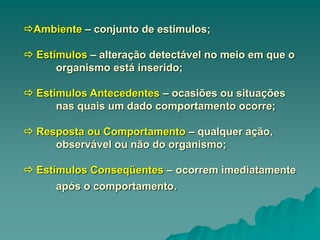 Ambiente – conjunto de estímulos;
 Estímulos – alteração detectável no meio em que o
organismo está inserido;
 Estímulos Antecedentes – ocasiões ou situações
nas quais um dado comportamento ocorre;
 Resposta ou Comportamento – qualquer ação,
observável ou não do organismo;
 Estímulos Conseqüentes – ocorrem imediatamente
após o comportamento.
 