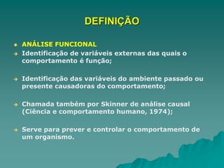 DEFINIÇÃO
 ANÁLISE FUNCIONAL
 Identificação de variáveis externas das quais o
comportamento é função;
 Identificação das variáveis do ambiente passado ou
presente causadoras do comportamento;
 Chamada também por Skinner de análise causal
(Ciência e comportamento humano, 1974);
 Serve para prever e controlar o comportamento de
um organismo.
 
