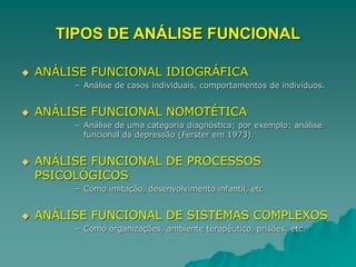TIPOS DE ANÁLISE FUNCIONAL
 ANÁLISE FUNCIONAL IDIOGRÁFICA
– Análise de casos individuais, comportamentos de indivíduos.
 ANÁLISE FUNCIONAL NOMOTÉTICA
– Análise de uma categoria diagnóstica; por exemplo: análise
funcional da depressão (Ferster em 1973).
 ANÁLISE FUNCIONAL DE PROCESSOS
PSICOLÓGICOS
– Como imitação, desenvolvimento infantil, etc.
 ANÁLISE FUNCIONAL DE SISTEMAS COMPLEXOS
– Como organizações, ambiente terapêutico, prisões, etc.
 