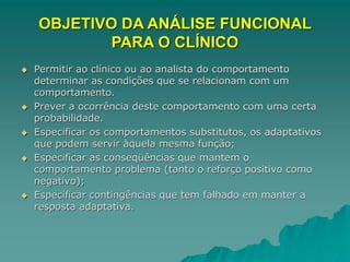 OBJETIVO DA ANÁLISE FUNCIONAL
PARA O CLÍNICO
 Permitir ao clínico ou ao analista do comportamento
determinar as condições que se relacionam com um
comportamento.
 Prever a ocorrência deste comportamento com uma certa
probabilidade.
 Especificar os comportamentos substitutos, os adaptativos
que podem servir àquela mesma função;
 Especificar as conseqüências que mantem o
comportamento problema (tanto o reforço positivo como
negativo);
 Especificar contingências que tem falhado em manter a
resposta adaptativa.
 