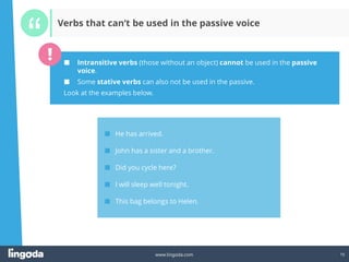 15
www.lingoda.com 15
Verbs that can‘t be used in the passive voice
■ Intransitive verbs (those without an object) cannot be used in the passive
voice.
■ Some stative verbs can also not be used in the passive.
Look at the examples below.
■ He has arrived.
■ John has a sister and a brother.
■ Did you cycle here?
■ I will sleep well tonight.
■ This bag belongs to Helen.
 