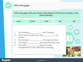 16
www.lingoda.com
Fill in the gaps
Fill in the gaps with one of the verbs below in the future simple or the
future perfect.
1. The meeting _______________ next Tuesday.
2. If the court convicts you, you _______________ to
prison.
3. Our product _______________ in Europe and Asia.
4. The report_______________ by tomorrow morning.
5. The staff _______________ about the new
management in this afternoon’s meeting.
send finish hold tell sell
 