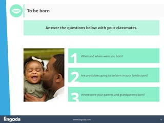 19
www.lingoda.com
2
3
1
To be born
Answer the questions below with your classmates.
Are any babies going to be born in your family soon?
Where were your parents and grandparents born?
When and where were you born?
 