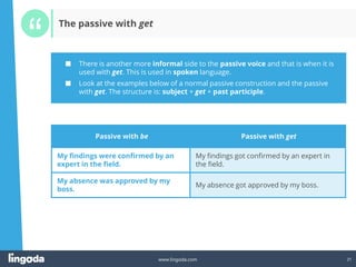 21
www.lingoda.com 21
Passive with be Passive with get
My findings were confirmed by an
expert in the field.
My findings got confirmed by an expert in
the field.
My absence was approved by my
boss.
My absence got approved by my boss.
■ There is another more informal side to the passive voice and that is when it is
used with get. This is used in spoken language.
■ Look at the examples below of a normal passive construction and the passive
with get. The structure is: subject + get + past participle.
The passive with get
 