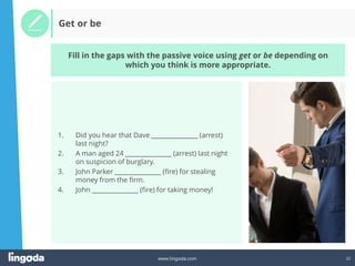 22
www.lingoda.com
Get or be
Fill in the gaps with the passive voice using get or be depending on
which you think is more appropriate.
1. Did you hear that Dave _______________ (arrest)
last night?
2. A man aged 24 _______________ (arrest) last night
on suspicion of burglary.
3. John Parker _______________ (fire) for stealing
money from the firm.
4. John _______________ (fire) for taking money!
 