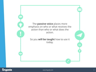 3
www.lingoda.com
The passive voice places more
emphasis on who or what receives the
action than who or what does the
action.
So you will be taught how to use it
today.
 
