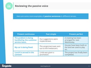 6
www.lingoda.com 6
Here are some more examples of passive sentences in different tenses.
Reviewing the passive voice
Present continuous Past simple Present perfect
The problem is being
handled by the customer
service team.
Our suggestions were
implemented.
A meeting has been
arranged for next
Wednesday.
My car is being fixed.
The assignment was sent
out to the freelancers.
Houses have been built on
the land we used to play
on.
Lunch is served in the
canteen
Linda was given a
promotion.
The project has finally been
completed.
 