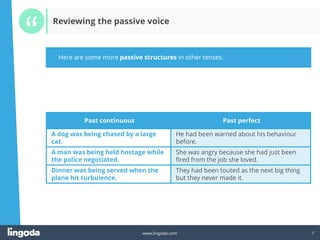 7
www.lingoda.com 7
Past continuous Past perfect
A dog was being chased by a large
cat.
He had been warned about his behaviour
before.
A man was being held hostage while
the police negotiated.
She was angry because she had just been
fired from the job she loved.
Dinner was being served when the
plane hit turbulence.
They had been touted as the next big thing
but they never made it.
Here are some more passive structures in other tenses.
Reviewing the passive voice
 