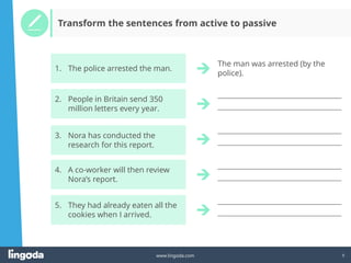 9
www.lingoda.com
____________________________________________________
____________________________________________________
____________________________________________________
____________________________________________________
____________________________________________________
____________________________________________________
____________________________________________________
____________________________________________________
Transform the sentences from active to passive
The man was arrested (by the
police).
3. Nora has conducted the
research for this report.
4. A co-worker will then review
Nora’s report.
5. They had already eaten all the
cookies when I arrived.
2. People in Britain send 350
million letters every year.
1. The police arrested the man.
 