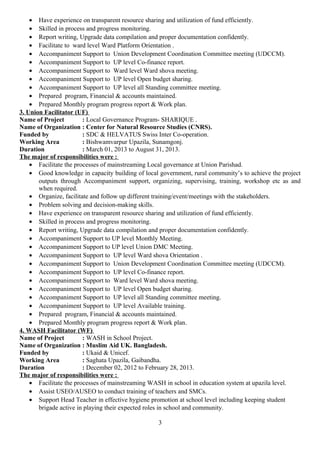 • Have experience on transparent resource sharing and utilization of fund efficiently.
• Skilled in process and progress monitoring.
• Report writing, Upgrade data compilation and proper documentation confidently.
• Facilitate to ward level Ward Platform Orientation .
• Accompaniment Support to Union Development Coordination Committee meeting (UDCCM).
• Accompaniment Support to UP level Co-finance report.
• Accompaniment Support to Ward level Ward shova meeting.
• Accompaniment Support to UP level Open budget sharing.
• Accompaniment Support to UP level all Standing committee meeting.
• Prepared program, Financial & accounts maintained.
• Prepared Monthly program progress report & Work plan.
3. Union Facilitator (UF)
Name of Project : Local Governance Program- SHARIQUE .
Name of Organization : Center for Natural Resource Studies (CNRS).
Funded by : SDC & HELVATUS Swiss Inter Co-operation.
Working Area : Bishwamvarpur Upazila, Sunamgonj.
Duration : March 01, 2013 to August 31, 2013.
The major of responsibilities were :
• Facilitate the processes of mainstreaming Local governance at Union Parishad.
• Good knowledge in capacity building of local government, rural community’s to achieve the project
outputs through Accompaniment support, organizing, supervising, training, workshop etc as and
when required.
• Organize, facilitate and follow up different training/event/meetings with the stakeholders.
• Problem solving and decision-making skills.
• Have experience on transparent resource sharing and utilization of fund efficiently.
• Skilled in process and progress monitoring.
• Report writing, Upgrade data compilation and proper documentation confidently.
• Accompaniment Support to UP level Monthly Meeting.
• Accompaniment Support to UP level Union DMC Meeting.
• Accompaniment Support to UP level Ward shova Orientation .
• Accompaniment Support to Union Development Coordination Committee meeting (UDCCM).
• Accompaniment Support to UP level Co-finance report.
• Accompaniment Support to Ward level Ward shova meeting.
• Accompaniment Support to UP level Open budget sharing.
• Accompaniment Support to UP level all Standing committee meeting.
• Accompaniment Support to UP level Available training.
• Prepared program, Financial & accounts maintained.
• Prepared Monthly program progress report & Work plan.
4. WASH Facilitator (WF)
Name of Project : WASH in School Project.
Name of Organization : Muslim Aid UK. Bangladesh.
Funded by : Ukaid & Unicef.
Working Area : Saghata Upazila, Gaibandha.
Duration : December 02, 2012 to February 28, 2013.
The major of responsibilities were :
• Facilitate the processes of mainstreaming WASH in school in education system at upazila level.
• Assist USEO/AUSEO to conduct training of teachers and SMCs.
• Support Head Teacher in effective hygiene promotion at school level including keeping student
brigade active in playing their expected roles in school and community.
3
 