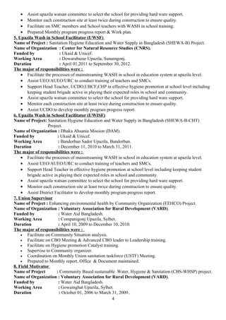 • Assist upazila watsan committee to select the school for providing hard ware support.
• Monitor each construction site at least twice during construction to ensure quality.
• Facilitate on SMC members and School teachers with WASH in school training.
• Prepared Monthly program progress report & Work plan.
5. Upazila Wash in School Facilitator (UWSF)
Name of Project : Sanitation Hygiene Education and Water Supply in Bangladesh (SHEWA-B) Project.
Name of Organization : Center for Natural Resource Studies (CNRS).
Funded by : Ukaid & Unicef.
Working Area : Dowarabazar Upazila, Sunamgonj.
Duration : April 01,2011 to September 30, 2012.
The major of responsibilities were :
• Facilitate the processes of mainstreaming WASH in school in education system at upazila level.
• Assist UEO/AUEO/URC to conduct training of teachers and SMCs.
• Support Head Teacher, UCDO,UBCF,CHP in effective hygiene promotion at school level including
keeping student brigade active in playing their expected roles in school and community.
• Assist upazila watsan committee to select the school for providing hard ware support.
• Monitor each construction site at least twice during construction to ensure quality.
• Assist UCDO to develop monthly program progress report.
6. Upazila Wash in School Facilitator (UWISF)
Name of Project: Sanitation Hygiene Education and Water Supply in Bangladesh (SHEWA-B-CHT)
Project.
Name of Organization : Dhaka Ahsania Mission (DAM).
Funded by : Ukaid & Unicef.
Working Area : Bandorban Sador Upazila, Bandorban.
Duration : December 11, 2010 to March 31, 2011.
The major of responsibilities were :
• Facilitate the processes of mainstreaming WASH in school in education system at upazila level.
• Assist UEO/AUEO/URC to conduct training of teachers and SMCs.
• Support Head Teacher in effective hygiene promotion at school level including keeping student
brigade active in playing their expected roles in school and community.
• Assist upazila watsan committee to select the school for providing hard ware support.
• Monitor each construction site at least twice during construction to ensure quality.
• Assist District Facilitator to develop monthly program progress report.
7. Union Supervisor
Name of Project : Enhancing environmental health by Community Organization (EEHCO) Project.
Name of Organization : Voluntary Association for Rural Development (VARD).
Funded by : Water Aid Bangladesh.
Working Area : Companigonj Upazila, Sylhet.
Duration : April 10, 2009 to December 10, 2010.
The major of responsibilities were :
• Facilitate on Community Situation analysis.
• Facilitate on CBO Meeting & Advanced CBO leader to Leadership training.
• Facilitate on Hygiene promotion Catalyst training.
• Supervise to Community organizer.
• Coordination on Monthly Union sanitation taskforce (USTF) Meeting.
• Prepared to Monthly report, Office & Document maintained.
8. Field Motivator
Name of Project : Community Based sustainable Water, Hygiene & Sanitation (CBS-WHSP) project.
Name of Organization : Voluntary Association for Rural Development (VARD).
Funded by : Water Aid Bangladesh.
Working Area : Gowainghat Upazila, Sylhet.
Duration : October 01, 2006 to March 31, 2009..
4
 