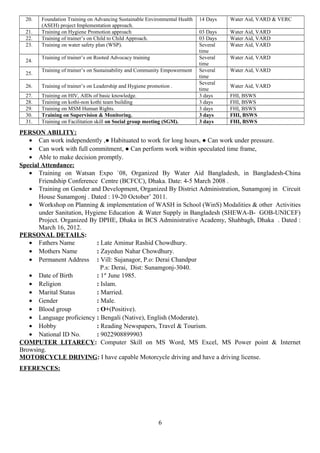 20. Foundation Training on Advancing Sustainable Environmental Health
(ASEH) project Implementation approach.
14 Days Water Aid, VARD & VERC
21. Training on Hygiene Promotion approach 03 Days Water Aid, VARD
22. Training of trainer’s on Child to Child Approach. 03 Days Water Aid, VARD
23. Training on water safety plan (WSP). Several
time
Water Aid, VARD
24.
Training of trainer’s on Rooted Advocacy training Several
time
Water Aid, VARD
25.
Training of trainer’s on Sustainability and Community Empowerment Several
time
Water Aid, VARD
26. Training of trainer’s on Leadership and Hygiene promotion .
Several
time
Water Aid, VARD
27. Training on HIV, AIDs of basic knowledge. 3 days FHI, BSWS
28. Training on kothi-non kothi team building 3 days FHI, BSWS
29. Training on MSM Human Rights. 3 days FHI, BSWS
30. Training on Supervision & Monitoring. 3 days FHI, BSWS
31. Training on Facilitation skill on Social group meeting (SGM). 3 days FHI, BSWS
PERSON ABILITY:
• Can work independently ,● Habituated to work for long hours, ● Can work under pressure.
• Can work with full commitment, ● Can perform work within speculated time frame,
• Able to make decision promptly.
Special Attendance:
• Training on Watsan Expo `08, Organized By Water Aid Bangladesh, in Bangladesh-China
Friendship Conference Centre (BCFCC), Dhaka. Date: 4-5 March 2008 .
• Training on Gender and Development, Organized By District Administration, Sunamgonj in Circuit
House Sunamgonj . Dated : 19-20 October’ 2011.
• Workshop on Planning & implementation of WASH in School (WinS) Modalities & other Activities
under Sanitation, Hygiene Education & Water Supply in Bangladesh (SHEWA-B- GOB-UNICEF)
Project. Organized By DPHE, Dhaka in BCS Administrative Academy, Shahbagh, Dhaka . Dated :
March 16, 2012.
PERSONAL DETAILS:
• Fathers Name : Late Aminur Rashid Chowdhury.
• Mothers Name : Zayedun Nahar Chowdhury.
• Permanent Address : Vill: Sujanagor, P.o: Derai Chandpur
P.s: Derai, Dist: Sunamgonj-3040.
• Date of Birth : 1st
June 1985.
• Religion : Islam.
• Marital Status : Married.
• Gender : Male.
• Blood group : O+(Positive).
• Language proficiency : Bengali (Native), English (Moderate).
• Hobby : Reading Newspapers, Travel & Tourism.
• National ID No. : 9022908899903
COMPUTER LITARECY: Computer Skill on MS Word, MS Excel, MS Power point & Internet
Browsing.
MOTORCYCLE DRIVING: I have capable Motorcycle driving and have a driving license.
EFERENCES:
6
 