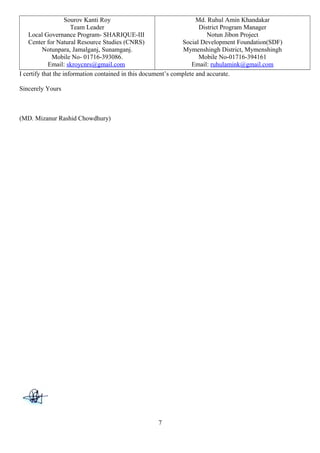 Sourov Kanti Roy
Team Leader
Local Governance Program- SHARIQUE-III
Center for Natural Resource Studies (CNRS)
Notunpara, Jamalganj, Sunamganj.
Mobile No- 01716-393086.
Email: skroycnrs@gmail.com
Md. Ruhul Amin Khandakar
District Program Manager
Notun Jibon Project
Social Development Foundation(SDF)
Mymenshingh District, Mymenshingh
Mobile No-01716-394161
Email: ruhulamink@gmail.com
I certify that the information contained in this document’s complete and accurate.
Sincerely Yours
(MD. Mizanur Rashid Chowdhury)
7
 